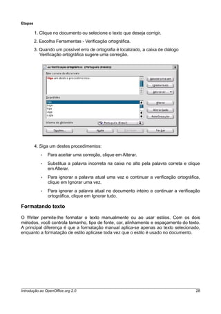 Etapas
1. Clique no documento ou selecione o texto que deseja corrigir.
2. Escolha Ferramentas - Verificação ortográfica.
3. Quando um possível erro de ortografia é localizado, a caixa de diálogo
Verificação ortográfica sugere uma correção.
4. Siga um destes procedimentos:
• Para aceitar uma correção, clique em Alterar.
• Substitua a palavra incorreta na caixa no alto pela palavra correta e clique
em Alterar.
• Para ignorar a palavra atual uma vez e continuar a verificação ortográfica,
clique em Ignorar uma vez.
• Para ignorar a palavra atual no documento inteiro e continuar a verificação
ortográfica, clique em Ignorar tudo.
Formatando texto
O Writer permite-lhe formatar o texto manualmente ou ao usar estilos. Com os dois
métodos, você controla tamanho, tipo de fonte, cor, alinhamento e espaçamento do texto.
A principal diferença é que a formatação manual aplica-se apenas ao texto selecionado,
enquanto a formatação de estilo aplicase toda vez que o estilo é usado no documento.
Introdução ao OpenOffice.org 2.0 28
 