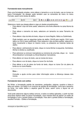 Formatando texto manualmente
Para uma formatação simples, como alterar o tamanho e a cor do texto, use os ícones na
barra Formatação. Se desejar, pode também usar os comandos de menu no menu
Formato, assim como teclas de atalho.
Selecione o texto que deseja alterar e siga um destes procedimentos:
• Para alterar o tipo de fonte usado, selecione uma fonte diferente na caixa Nome da
fonte.
• Para alterar o tamanho do texto, selecione um tamanho na caixa Tamanho da
fonte.
• Para alterar o tipo de letra do texto, clique no ícone Negrito, Itálico ou Sublinhado.
Pode também usar as seguintes teclas de atalho: Ctrl+B para negrito, Ctrl+I para
itálico ou Ctrl+U para sublinhado. Para restaurar o tipo de letra padrão, selecione o
texto novamente e clique no mesmo ícone, ou pressione as mesmas teclas de
atalho.
• Para alterar o alinhamento do texto, clique no ícone Alinhar à esquerda, Centralizar,
Alinhar à direita ou Justificado.
• Para adicionar ou remover marcadores ou números de uma lista, clique no ícone
Ativar/desativar numeração ou Ativar/desativar marcadores.
• Para alterar um recuo do texto, use os ícones de recuo.
• Para alterar a cor do texto, clique no ícone Cor da fonte.
• Para alterar a cor do plano de fundo do texto, clique no ícone Cor do plano de
fundo ou no ícone Realce.
Dica –
Consulte a ajuda on-line para obter informação sobre a diferença desses dois
ícones.
Formatando texto com estilos
No Writer, a formatação padrão de caracteres, parágrafos, páginas, quadros e listas é
feita com estilos. Um estilo é um conjunto de opções de formatação, como tipo e tamanho
da fonte. Um estilo define o aspecto geral do texto, assim como o layout de um
documento.
Você pode selecionar alguns estilos comuns, e todos os estilos aplicados, a partir da lista
drop-down Aplicar estilo na barra Formatação. Uma maneira fácil de aplicar um estilo de
formatação é com a janela Estilos e formatação. Para abrir a janela Estilos e formatação,
escolha Formato – Estilos e formatação.
Introdução ao OpenOffice.org 2.0 29
 