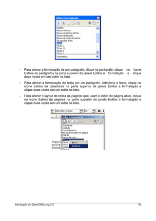• Para alterar a formatação de um parágrafo, clique no parágrafo, clique no ícone
Estilos de parágrafos na parte superior da janela Estilos e formatação e clique
duas vezes em um estilo na lista.
• Para alterar a formatação do texto em um parágrafo, selecione o texto, clique no
ícone Estilos de caracteres na parte superior da janela Estilos e formatação e
clique duas vezes em um estilo na lista.
• Para alterar o layout de todas as páginas que usam o estilo de página atual, clique
no ícone Estilos de páginas na parte superior da janela Estilos e formatação e
clique duas vezes em um estilo na lista.
Introdução ao OpenOffice.org 2.0 30
 