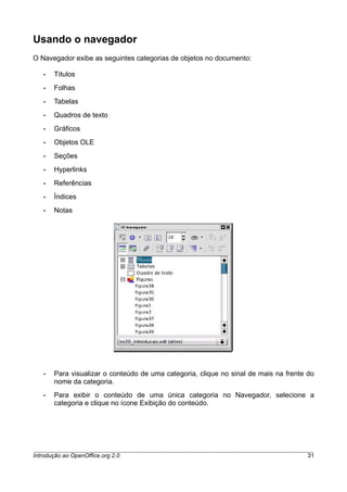 Usando o navegador
O Navegador exibe as seguintes categorias de objetos no documento:
• Títulos
• Folhas
• Tabelas
• Quadros de texto
• Gráficos
• Objetos OLE
• Seções
• Hyperlinks
• Referências
• Índices
• Notas
• Para visualizar o conteúdo de uma categoria, clique no sinal de mais na frente do
nome da categoria.
• Para exibir o conteúdo de uma única categoria no Navegador, selecione a
categoria e clique no ícone Exibição do conteúdo.
Introdução ao OpenOffice.org 2.0 31
 