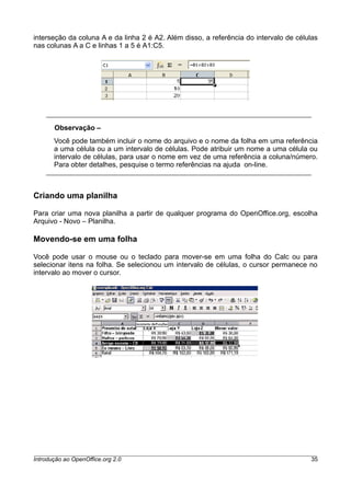 interseção da coluna A e da linha 2 é A2. Além disso, a referência do intervalo de células
nas colunas A a C e linhas 1 a 5 é A1:C5.
Observação –
Você pode também incluir o nome do arquivo e o nome da folha em uma referência
a uma célula ou a um intervalo de células. Pode atribuir um nome a uma célula ou
intervalo de células, para usar o nome em vez de uma referência a coluna/número.
Para obter detalhes, pesquise o termo referências na ajuda on-line.
Criando uma planilha
Para criar uma nova planilha a partir de qualquer programa do OpenOffice.org, escolha
Arquivo - Novo – Planilha.
Movendo-se em uma folha
Você pode usar o mouse ou o teclado para mover-se em uma folha do Calc ou para
selecionar itens na folha. Se selecionou um intervalo de células, o cursor permanece no
intervalo ao mover o cursor.
Introdução ao OpenOffice.org 2.0 35
 
