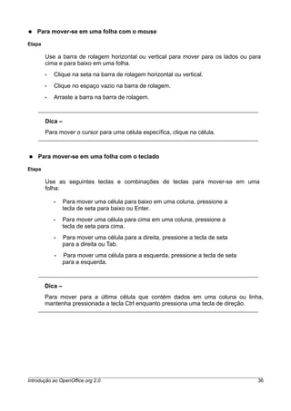 ● Para mover-se em uma folha com o mouse
Etapa
Use a barra de rolagem horizontal ou vertical para mover para os lados ou para
cima e para baixo em uma folha.
• Clique na seta na barra de rolagem horizontal ou vertical.
• Clique no espaço vazio na barra de rolagem.
• Arraste a barra na barra de rolagem.
Dica –
Para mover o cursor para uma célula específica, clique na célula.
● Para mover-se em uma folha com o teclado
Etapa
Use as seguintes teclas e combinações de teclas para mover-se em uma
folha:
• Para mover uma célula para baixo em uma coluna, pressione a
tecla de seta para baixo ou Enter.
• Para mover uma célula para cima em uma coluna, pressione a
tecla de seta para cima.
• Para mover uma célula para a direita, pressione a tecla de seta
para a direita ou Tab.
• Para mover uma célula para a esquerda, pressione a tecla de seta
para a esquerda.
Dica –
Para mover para a última célula que contém dados em uma coluna ou linha,
mantenha pressionada a tecla Ctrl enquanto pressiona uma tecla de direção.
Introdução ao OpenOffice.org 2.0 36
 