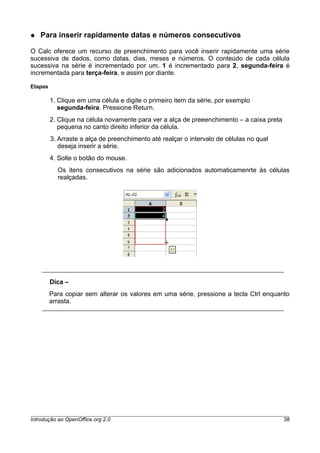 ● Para inserir rapidamente datas e números consecutivos
O Calc oferece um recurso de preenchimento para você inserir rapidamente uma série
sucessiva de dados, como datas, dias, meses e números. O conteúdo de cada célula
sucessiva na série é incrementado por um. 1 é incrementado para 2, segunda-feira é
incrementada para terça-feira, e assim por diante.
Etapas
1. Clique em uma célula e digite o primeiro item da série, por exemplo
segunda-feira. Pressione Return.
2. Clique na célula novamente para ver a alça de preeenchimento – a caixa preta
pequena no canto direito inferior da célula.
3. Arraste a alça de preenchimento até realçar o intervalo de células no qual
deseja inserir a série.
4. Solte o botão do mouse.
Os itens consecutivos na série são adicionados automaticamenrte às células
realçadas.
Dica –
Para copiar sem alterar os valores em uma série, pressione a tecla Ctrl enquanto
arrasta.
Introdução ao OpenOffice.org 2.0 38
 