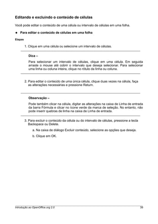 Editando e excluindo o conteúdo de células
Você pode editar o conteúdo de uma célula ou intervalo de células em uma folha.
● Para editar o conteúdo de células em uma folha
Etapas
1. Clique em uma célula ou selecione um intervalo de células.
Dica –
Para selecionar um intervalo de células, clique em uma célula. Em seguida
arraste o mouse até cobrir o intervalo que deseja selecionar. Para selecionar
uma linha ou coluna inteira, clique no rótulo da linha ou coluna.
2. Para editar o conteúdo de uma única célula, clique duas vezes na célula, faça
as alterações necessárias e pressione Return.
Observação –
Pode também clicar na célula, digitar as alterações na caixa de Linha de entrada
da barra Fórmula e clicar no ícone verde da marca de seleção. No entanto, não
pode inserir quebras de linha na caixa de Linha de entrada.
3. Para excluir o conteúdo da célula ou do intervalo de células, pressione a tecla
Backspace ou Delete.
a. Na caixa de diálogo Excluir conteúdo, selecione as opções que deseja.
b. Clique em OK.
Introdução ao OpenOffice.org 2.0 39
 