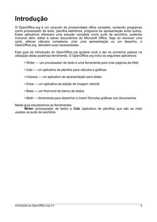 Introdução
O OpenOffice.org é um conjunto de produtividade office completo, contendo programas
como processador de texto, planilha eletrônica, programa de apresentação entre outros.
Estes aplicativos oferecem uma solução completa como suíte de escritório, podendo
inclusive abrir, editar e salvar documentos do Microsoft Office. Seja ao escrever uma
carta, efetuar cálculos complexos, criar uma apresentação ou um desenho, o
OpenOffice.org atenderá suas necessidades.
Este guia de Introdução do OpenOffice.org ajudará você a dar os primeiros passos na
utilização desta poderosa ferramenta. O OpenOffice.org inclui os seguintes aplicativos:
• Writer — um processador de texto e uma ferramenta para criar páginas da Web
• Calc — um aplicativo de planilha para cálculos e gráficos
• Impress — um aplicativo de apresentação para slides
• Draw — um aplicativo de edição de imagem vetorial
• Base — um front-end de banco de dados
• Math — ferramenta para desenhar e inserir fórmulas gráficas nos documentos
Neste guia estudaremos as ferramentas:
Writer (processador de texto) e Calc (aplicativo de planilha) que são as mais
usadas na suíte de escritório.
Introdução ao OpenOffice.org 2.0 4
 