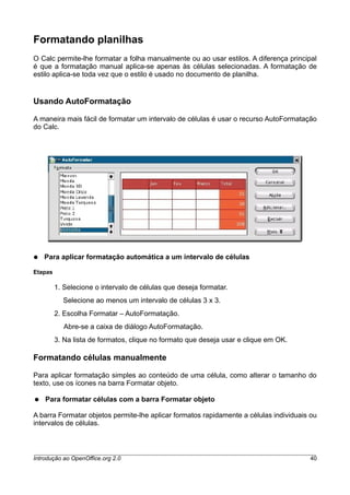 Formatando planilhas
O Calc permite-lhe formatar a folha manualmente ou ao usar estilos. A diferença principal
é que a formatação manual aplica-se apenas às células selecionadas. A formatação de
estilo aplica-se toda vez que o estilo é usado no documento de planilha.
Usando AutoFormatação
A maneira mais fácil de formatar um intervalo de células é usar o recurso AutoFormatação
do Calc.
● Para aplicar formatação automática a um intervalo de células
Etapas
1. Selecione o intervalo de células que deseja formatar.
Selecione ao menos um intervalo de células 3 x 3.
2. Escolha Formatar – AutoFormatação.
Abre-se a caixa de diálogo AutoFormatação.
3. Na lista de formatos, clique no formato que deseja usar e clique em OK.
Formatando células manualmente
Para aplicar formatação simples ao conteúdo de uma célula, como alterar o tamanho do
texto, use os ícones na barra Formatar objeto.
● Para formatar células com a barra Formatar objeto
A barra Formatar objetos permite-lhe aplicar formatos rapidamente a células individuais ou
intervalos de células.
Introdução ao OpenOffice.org 2.0 40
 