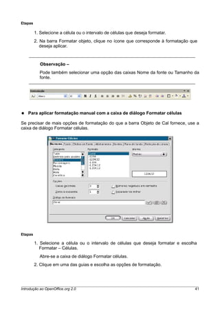 Etapas
1. Selecione a célula ou o intervalo de células que deseja formatar.
2. Na barra Formatar objeto, clique no ícone que corresponde à formatação que
deseja aplicar.
Observação –
Pode também selecionar uma opção das caixas Nome da fonte ou Tamanho da
fonte.
● Para aplicar formatação manual com a caixa de diálogo Formatar células
Se precisar de mais opções de formatação do que a barra Objeto de Cal fornece, use a
caixa de diálogo Formatar células.
Etapas
1. Selecione a célula ou o intervalo de células que deseja formatar e escolha
Formatar – Células.
Abre-se a caixa de diálogo Formatar células.
2. Clique em uma das guias e escolha as opções de formatação.
Introdução ao OpenOffice.org 2.0 41
 