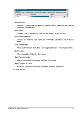 Guia Números
Altera a formatação de números nas células, como a alteração do número de
casas decimais exibidas
Guia Fonte
Altera a fonte, o tamanho da fonte e o tipo de letra usado na célula
Guia Efeitos de fonte
Altera a cor da fonte e os efeitos de sublinhado, tachado ou alto relevo do
texto
Guia Alinhamento
Altera o alinhamento do texto e a orientação do texto no interior das células
Guia Bordas
Altera as opções de bordas das células
Guia Plano de fundo
Altera o prenchimento do plano de fundo das células
Guia Proteção de célula
Protege o conteúdo das células no interior de folhas protegidas.
3. Clique em OK.
Introdução ao OpenOffice.org 2.0 42
 