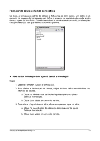 Formatando células e folhas com estilos
No Calc, a formatação padrão de células e folhas faz-se com estilos. Um estilo é um
conjunto de opções de formatação que define o aspecto do conteúdo da célula, assim
como o layout de uma folha. Quando você altera a formatação de um estilo, as alterações
são aplicadas toda vez que o estilo é usado na planilha.
● Para aplicar formatação com a janela Estilos e formatação
Etapas
1. Escolha Formatar - Estilos e formatação.
2. Para alterar a formatação de células, clique em uma célula ou selecione um
intervalo de células.
a. Clique no ícone Estilos de célula na parte superior da janela
Estilos e formatação.
b. Clique duas vezes em um estilo na lista.
3. Para alterar o layout de uma folha, clique em qualquer lugar na folha.
a. Clique no ícone Estilos de página na parte superior da janela
Estilos e formatação.
b. Clique duas vezes em um estilo na lista.
Introdução ao OpenOffice.org 2.0 43
 