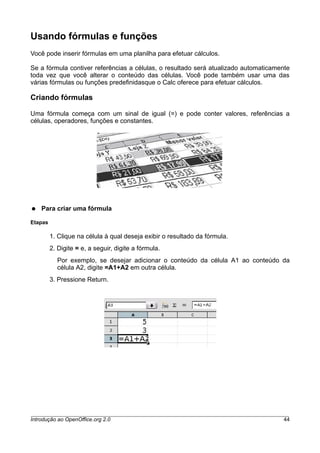 Usando fórmulas e funções
Você pode inserir fórmulas em uma planilha para efetuar cálculos.
Se a fórmula contiver referências a células, o resultado será atualizado automaticamente
toda vez que você alterar o conteúdo das células. Você pode também usar uma das
várias fórmulas ou funções predefinidasque o Calc oferece para efetuar cálculos.
Criando fórmulas
Uma fórmula começa com um sinal de igual (=) e pode conter valores, referências a
células, operadores, funções e constantes.
● Para criar uma fórmula
Etapas
1. Clique na célula à qual deseja exibir o resultado da fórmula.
2. Digite = e, a seguir, digite a fórmula.
Por exemplo, se desejar adicionar o conteúdo da célula A1 ao conteúdo da
célula A2, digite =A1+A2 em outra célula.
3. Pressione Return.
Introdução ao OpenOffice.org 2.0 44
 