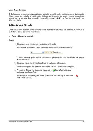 Usando parênteses
O Calc segue a ordem de operações ao calcular uma fórmula. Multiplicação e divisão são
feitas antes de adição e subtração, independentemente de onde esses operadores
aparecem na fórmula. Por exemplo, para a fórmula =2+5+5*2, o Calc retorna o valor de
17 e não de 24.
Editando uma fórmula
Uma célula que contém uma fórmula exibe apenas o resultado da fórmula. A fórmula é
exibida na caixa de Linha de entrada.
● Para editar uma fórmula
Etapas
1. Clique em uma célula que contém uma fórmula.
A fórmula é exibida na caixa de Linha de entrada da barra Fórmula.
* Você também pode editar uma célula pressionado F2 ou dando um clique
duplo na célula
2. Clique na caixa de Linha de entrada e efetue as alterações.
Para excluir parte da fórmula, pressione a tecla Delete ou Backspace.
3. Pressione Return ou clique no ícone na - barra Fórmula para
confirmar as alterações.
Para rejeitar as alterações feitas, pressione Esc ou clique no ícone -
na barra Fórmula.
Introdução ao OpenOffice.org 2.0 46
 