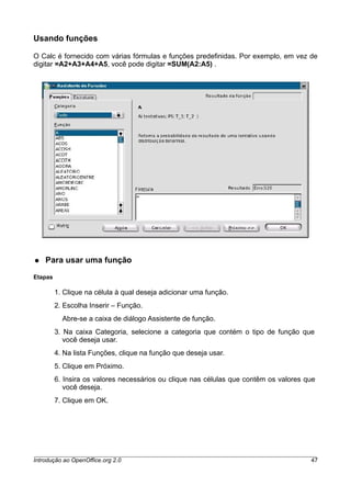Usando funções
O Calc é fornecido com várias fórmulas e funções predefinidas. Por exemplo, em vez de
digitar =A2+A3+A4+A5, você pode digitar =SUM(A2:A5) .
● Para usar uma função
Etapas
1. Clique na célula à qual deseja adicionar uma função.
2. Escolha Inserir – Função.
Abre-se a caixa de diálogo Assistente de função.
3. Na caixa Categoria, selecione a categoria que contém o tipo de função que
você deseja usar.
4. Na lista Funções, clique na função que deseja usar.
5. Clique em Próximo.
6. Insira os valores necessários ou clique nas células que contêm os valores que
você deseja.
7. Clique em OK.
Introdução ao OpenOffice.org 2.0 47
 