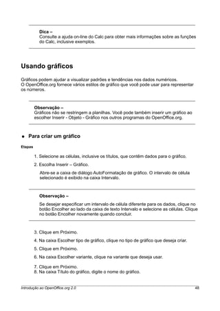 Dica –
Consulte a ajuda on-line do Calc para obter mais informações sobre as funções
do Calc, inclusive exemplos.
Usando gráficos
Gráficos podem ajudar a visualizar padrões e tendências nos dados numéricos.
O OpenOffice.org fornece vários estilos de gráfico que você pode usar para representar
os números.
Observação –
Gráficos não se restringem a planilhas. Você pode também inserir um gráfico ao
escolher Inserir - Objeto - Gráfico nos outros programas do OpenOffice.org.
● Para criar um gráfico
Etapas
1. Selecione as células, inclusive os títulos, que contêm dados para o gráfico.
2. Escolha Inserir – Gráfico.
Abre-se a caixa de diálogo AutoFormatação de gráfico. O intervalo de célula
selecionado é exibido na caixa Intervalo.
Observação –
Se desejar especificar um intervalo de célula diferente para os dados, clique no
botão Encolher ao lado da caixa de texto Intervalo e selecione as células. Clique
no botão Encolher novamente quando concluir.
3. Clique em Próximo.
4. Na caixa Escolher tipo de gráfico, clique no tipo de gráfico que deseja criar.
5. Clique em Próximo.
6. Na caixa Escolher variante, clique na variante que deseja usar.
7. Clique em Próximo.
8. Na caixa Título do gráfico, digite o nome do gráfico.
Introdução ao OpenOffice.org 2.0 48
 