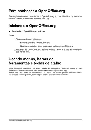 Para conhecer o OpenOffice.org
Este capítulo descreve como iniciar o OpenOffice.org e como identificar os elementos
comuns a todos os aplicativos do OpenOffice.org.
Iniciando o OpenOffice.org
● Para iniciar o OpenOffice.org no Linux
Etapas
1. Siga um destes procedimentos:
• Escolha Aplicativo – OpenOffice.org.
• Na área de trabalho, clique duas vezes no ícone OpenOffice.org.
2. Na janela do OpenOffice.org, escolha Arquivo - Novo e o tipo de documento
que deseja criar.
Usando menus, barras de
ferramentas e teclas de atalho
Você pode usar comandos de menu, barras de ferramentas, teclas de atalho ou uma
combinação dos três métodos para executar tarefas no OpenOffice.org.
Ícones em uma barra de ferramentas ou teclas de atalho podem acelerar tarefas
executadas com freqüência, como copiar e colar texto em um documento.
Introdução ao OpenOffice.org 2.0 5
 