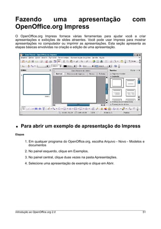 Fazendo uma apresentação com
OpenOffice.org Impress
O OpenOffice.org Impress fornece várias ferramentas para ajudar você a criar
apresentações e exibições de slides atraentes. Você pode usar Impress para mostrar
apresentações no computador ou imprimir as apresentações. Esta seção apresenta as
etapas básicas envolvidas na criação e edição de uma apresentação.
● Para abrir um exemplo de apresentação do Impress
Etapas
1. Em qualquer programa do OpenOffice.org, escolha Arquivo - Novo - Modelos e
documentos
2. No painel esquerdo, clique em Exemplos.
3. No painel central, clique duas vezes na pasta Apresentações.
4. Selecione uma apresentação de exemplo e clique em Abrir.
Introdução ao OpenOffice.org 2.0 51
 