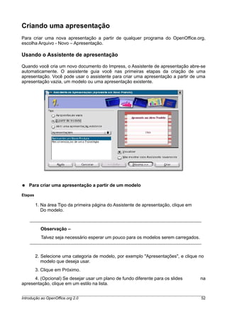 Criando uma apresentação
Para criar uma nova apresentação a partir de qualquer programa do OpenOffice.org,
escolha Arquivo - Novo – Apresentação.
Usando o Assistente de apresentação
Quando você cria um novo documento do Impress, o Assistente de apresentação abre-se
automaticamente. O assistente guia você nas primeiras etapas da criação de uma
apresentação. Você pode usar o assistente para criar uma apresentação a partir de uma
apresentação vazia, um modelo ou uma apresentação existente.
● Para criar uma apresentação a partir de um modelo
Etapas
1. Na área Tipo da primeira página do Assistente de apresentação, clique em
Do modelo.
Observação –
Talvez seja necessário esperar um pouco para os modelos serem carregados.
2. Selecione uma categoria de modelo, por exemplo "Apresentações", e clique no
modelo que deseja usar.
3. Clique em Próximo.
4. (Opcional) Se desejar usar um plano de fundo diferente para os slides na
apresentação, clique em um estilo na lista.
Introdução ao OpenOffice.org 2.0 52
 