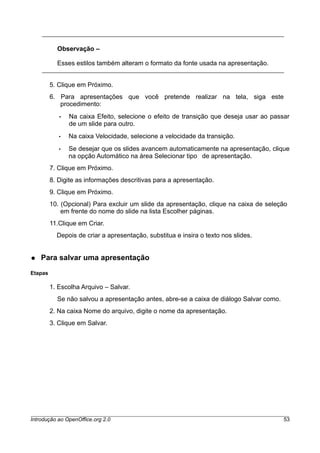 Observação –
Esses estilos também alteram o formato da fonte usada na apresentação.
5. Clique em Próximo.
6. Para apresentações que você pretende realizar na tela, siga este
procedimento:
• Na caixa Efeito, selecione o efeito de transição que deseja usar ao passar
de um slide para outro.
• Na caixa Velocidade, selecione a velocidade da transição.
• Se desejar que os slides avancem automaticamente na apresentação, clique
na opção Automático na área Selecionar tipo de apresentação.
7. Clique em Próximo.
8. Digite as informações descritivas para a apresentação.
9. Clique em Próximo.
10. (Opcional) Para excluir um slide da apresentação, clique na caixa de seleção
em frente do nome do slide na lista Escolher páginas.
11.Clique em Criar.
Depois de criar a apresentação, substitua e insira o texto nos slides.
● Para salvar uma apresentação
Etapas
1. Escolha Arquivo – Salvar.
Se não salvou a apresentação antes, abre-se a caixa de diálogo Salvar como.
2. Na caixa Nome do arquivo, digite o nome da apresentação.
3. Clique em Salvar.
Introdução ao OpenOffice.org 2.0 53
 