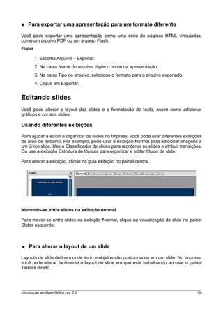 ● Para exportar uma apresentação para um formato diferente
Você pode exportar uma apresentação como uma série de páginas HTML vinculadas,
como um arquivo PDF ou um arquivo Flash.
Etapas
1. Escolha Arquivo – Exportar.
2. Na caixa Nome do arquivo, digite o nome da apresentação.
3. Na caixa Tipo de arquivo, selecione o formato para o arquivo exportado.
4. Clique em Exportar.
Editando slides
Você pode alterar o layout dos slides e a formatação do texto, assim como adicionar
gráficos e cor aos slides.
Usando diferentes exibições
Para ajudar a editar e organizar os slides no Impress, você pode usar diferentes exibições
da área de trabalho. Por exemplo, pode usar a exibição Normal para adicionar imagens a
um único slide. Use o Classificador de slides para reordenar os slides e atribuir transições.
Ou use a exibição Estrutura de tópicos para organizar e editar títulos de slide.
Para alterar a exibição, clique na guia exibição no painel central.
Movendo-se entre slides na exibição normal
Para mover-se entre slides na exibição Normal, clique na visualização de slide no painel
Slides esquerdo.
● Para alterar o layout de um slide
Layouts de slide definem onde texto e objetos são posicionados em um slide. No Impress,
você pode alterar facilmente o layout do slide em que está trabalhando ao usar o painel
Tarefas direito.
Introdução ao OpenOffice.org 2.0 54
 