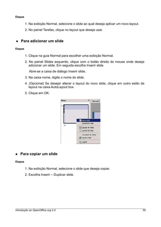 Etapas
1. Na exibição Normal, selecione o slide ao qual deseja aplicar um novo layout.
2. No painel Tarefas, clique no layout que deseja usar.
● Para adicionar um slide
Etapas
1. Clique na guia Normal para escolher uma exibição Normal.
2. No painel Slides esquerdo, clique com o botão direito do mouse onde deseja
adicionar um slide. Em seguida escolha Inserir slide.
Abre-se a caixa de diálogo Inserir slide.
3. Na caixa nome, digite o nome do slide.
4. (Opcional) Se desejar alterar o layout do novo slide, clique em outro estilo de
layout na caixa AutoLayout box.
5. Clique em OK.
● Para copiar um slide
Etapas
1. Na exibição Normal, selecione o slide que deseja copiar.
2. Escolha Inserir – Duplicar slide.
Introdução ao OpenOffice.org 2.0 55
 