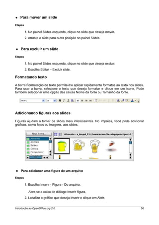 ● Para mover um slide
Etapas
1. No painel Slides esquerdo, clique no slide que deseja mover.
2. Arraste o slide para outra posição no painel Slides.
● Para excluir um slide
Etapas
1. No painel Slides esquerdo, clique no slide que deseja excluir.
2. Escolha Editar – Excluir slide.
Formatando texto
A barra Formatação de texto permite-lhe aplicar rapidamente formatos ao texto nos slides.
Para usar a barra, selecione o texto que deseja formatar e clique em um ícone. Pode
também selecionar uma opção das caixas Nome da fonte ou Tamanho da fonte.
Adicionando figuras aos slides
Figuras ajudam a tornar os slides mais interessantes. No Impress, você pode adicionar
gráficos, como fotos ou imagens, aos slides.
● Para adicionar uma figura de um arquivo
Etapas
1. Escolha Inserir - Figura - Do arquivo.
Abre-se a caixa de diálogo Inserir figura.
2. Localize o gráfico que deseja inserir e clique em Abrir.
Introdução ao OpenOffice.org 2.0 56
 