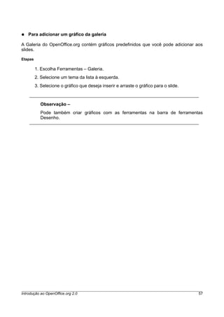 ● Para adicionar um gráfico da galeria
A Galeria do OpenOffice.org contém gráficos predefinidos que você pode adicionar aos
slides.
Etapas
1. Escolha Ferramentas – Galeria.
2. Selecione um tema da lista à esquerda.
3. Selecione o gráfico que deseja inserir e arraste o gráfico para o slide.
Observação –
Pode também criar gráficos com as ferramentas na barra de ferramentas
Desenho.
Introdução ao OpenOffice.org 2.0 57
 