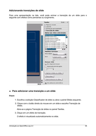 Adicionando transições de slide
Para uma apresentação na tela, você pode animar a transição de um slide para o
seguinte com efeitos como persianas ou surgimento.
● Para adicionar uma transição a um slide
Etapas
1. Escolha a exibição Classificador de slide ou abra o painel Slides esquerdo.
2. Clique com o botão direito do mouse em um slide e escolha Transição de
slides.
Abre-se a página Transição de slides no painel Tarefas.
3. Clique em um efeito de transição.
O efeito é visualizado automaticamente no slide.
Introdução ao OpenOffice.org 2.0 58
 
