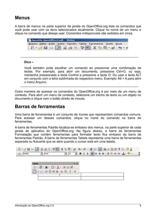 Menus
A barra de menus na parte superior da janela do OpenOffice.org lista os comandos que
você pode usar com os itens selecionados atualmente. Clique no nome de um menu e
clique no comando que deseja usar. Comandos indisponíveis são exibidos em cinza.
Dica –
Você também pode escolher um comando ao pressionar uma combinação de
teclas. Por exemplo, para abrir um documento, pressione Ctrl+O, ou seja,
mantenha pressionada a tecla Control e pressione a tecla O. Ou usar a tecla ALT
em conjunto com a letra sublinhada do respectivo menu. Exemplo: Alt + A para abrir
o menu Arquivo.
Outra maneira de acessar os comandos do OpenOffice.org é por meio de um menu de
contexto. Para abrir um menu de contexto, selecione um trecho de texto ou um objeto no
documento e clique com o botão direito do mouse.
Barras de ferramentas
Uma barra de ferramentas é um conjunto de ícones que representam comandos comuns.
Para acessar um desses comandos, clique no ícone do comando na barra de
ferramentas.
A barra de ferramentas Padrão localiza-se embaixo dos menus, na parte superior de cada
janela de aplicativo do OpenOffice.org. Na figura abaixo, a barra de ferramentas
Formatação que contém ferramentas para formatar texto fica embaixo da barra de
ferramentas Padrão. A barra de ferramentas Tabela representa uma barra de ferramentas
separada ou flutuante que se abre quando o cursor está em uma tabela.
Introdução ao OpenOffice.org 2.0 6
 