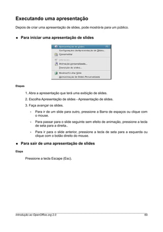 Executando uma apresentação
Depois de criar uma apresentação de slides, pode mostrá-la para um público.
● Para iniciar uma apresentação de slides
Etapas
1. Abra a apresentação que terá uma exibição de slides.
2. Escolha Apresentação de slides - Apresentação de slides.
3. Faça avançar os slides.
• Para ir de um slide para outro, pressione a Barra de espaços ou clique com
o mouse.
• Para passar para o slide seguinte sem efeito de animação, pressione a tecla
de seta para a direita..
• Para ir para o slide anterior, pressione a tecla de seta para a esquerda ou
clique com o botão direito do mouse.
● Para sair de uma apresentação de slides
Etapa
Pressione a tecla Escape (Esc).
Introdução ao OpenOffice.org 2.0 60
 