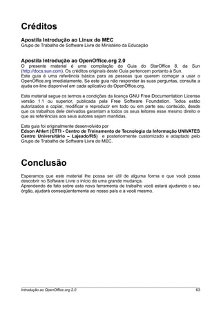 Créditos
Apostila Introdução ao Linux do MEC
Grupo de Trabalho de Software Livre do Ministério da Educação
Apostila Introdução ao OpenOffice.org 2.0
O presente material é uma compilação do Guia do StarOffice 8, da Sun
(http://docs.sun.com). Os créditos originais deste Guia pertencem portanto à Sun.
Este guia é uma referência básica para as pessoas que querem começar a usar o
OpenOffice.org imediatamente. Se este guia não responder às suas perguntas, consulte a
ajuda on-line disponível em cada aplicativo do OpenOffice.org.
Este material segue os termos e condições da licença GNU Free Documentation License
versão 1.1 ou superior, publicada pela Free Software Foundation. Todos estão
autorizados a copiar, modificar e reproduzir em todo ou em parte seu conteúdo, desde
que os trabalhos dele derivados garantam a todos os seus leitores esse mesmo direito e
que as referências aos seus autores sejam mantidas.
Este guia foi originalmente desenvolvido por
Edson Ahlert (CTTI - Centro de Treinamento de Tecnologia da Informação UNIVATES
Centro Universitário – Lajeado/RS) e posteriormente customizado e adaptado pelo
Grupo de Trabalho de Software Livre do MEC.
Conclusão
Esperamos que este material lhe possa ser útil de alguma forma e que você possa
descobrir no Software Livre o início de uma grande mudança.
Aprendendo de fato sobre esta nova ferramenta de trabalho você estará ajudando o seu
órgão, ajudará conseqüentemente ao nosso país e a você mesmo.
Introdução ao OpenOffice.org 2.0 63
 