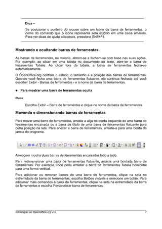 Dica –
Se posicionar o ponteiro do mouse sobre um ícone da barra de ferramentas, o
nome do comando que o ícone representa será exibido em uma caixa amarela.
Para ver dicas de ajuda adicionais, pressione Shift+F1.
Mostrando e ocultando barras de ferramentas
As barras de ferramentas, na maioria, abrem-se e fecham-se com base nas suas ações.
Por exemplo, ao clicar em uma tabela no documento de texto, abre-se a barra de
ferramentas Tabela. Ao clicar fora da tabela, a barra de ferramentas fecha-se
automaticamente.
O OpenOffice.org controla o estado, o tamanho e a posição das barras de ferramentas.
Quando você fecha uma barra de ferramentas flutuante, ela continua fechada até você
escolher Exibir - Barras de ferramentas - e o nome da barra de ferramentas.
● Para mostrar uma barra de ferramentas oculta
Etapa
Escolha Exibir – Barra de ferramentas e clique no nome da barra de ferramentas
Movendo e dimensionando barras de ferramentas
Para mover uma barra de ferramentas, arraste a alça na borda esquerda de uma barra de
ferramentas encaixada ou a barra de título de uma barra de ferramentas flutuante para
outra posição na tela. Para anexar a barra de ferramentas, arraste-a para uma borda da
janela do programa.
A imagem mostra duas barras de ferramentas encaixadas lado a lado.
Para redimensionar uma barra de ferramentas flutuante, arraste uma bordada barra de
ferramentas. Por exemplo, você pode arrastar a barra de ferramentas Tabela horizontal
para uma forma vertical.
Para adicionar ou remover ícones de uma barra de ferramentas, clique na seta na
extremidade da barra de ferramentas, escolha Botões visíveis e selecione um botão. Para
adicionar mais comandos à barra de ferramentas, clique na seta na extremidade da barra
de ferramentas e escolha Personalizar barra de ferramentas.
Introdução ao OpenOffice.org 2.0 7
 