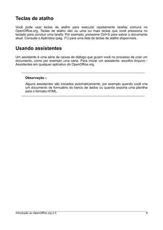 Teclas de atalho
Você pode usar teclas de atalho para executar rapidamente tarefas comuns no
OpenOffice.org. Teclas de atalho são ou uma ou mais teclas que você pressiona no
teclado para concluir uma tarefa. Por exemplo, pressione Ctrl+S para salvar o documento
atual. Consulte o Apêndice (pág. 71) para uma lista de teclas de atalho disponíveis.
Usando assistentes
Um assistente é uma série de caixas de diálogo que guiam você no processo de criar um
documento, como por exemplo uma carta. Para iniciar um assistente, escolha Arquivo -
Assistentes em qualquer aplicativo do OpenOffice.org.
Observação –
Alguns assistentes são iniciados automaticamente, por exemplo quando você cria
um documento de formulário do banco de dados ou quando exporta uma planilha
para o formato HTML.
Introdução ao OpenOffice.org 2.0 8
 