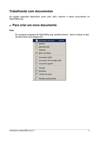Trabalhando com documentos
As seções seguintes descrevem como criar, abrir, imprimir e salvar documentos no
OpenOffice.org.
● Para criar um novo documento
Etapa
Em qualquer programa do OpenOffice.org, escolha Arquivo - Novo e clique no tipo
de documento que deseja criar.
Introdução ao OpenOffice.org 2.0 9
 