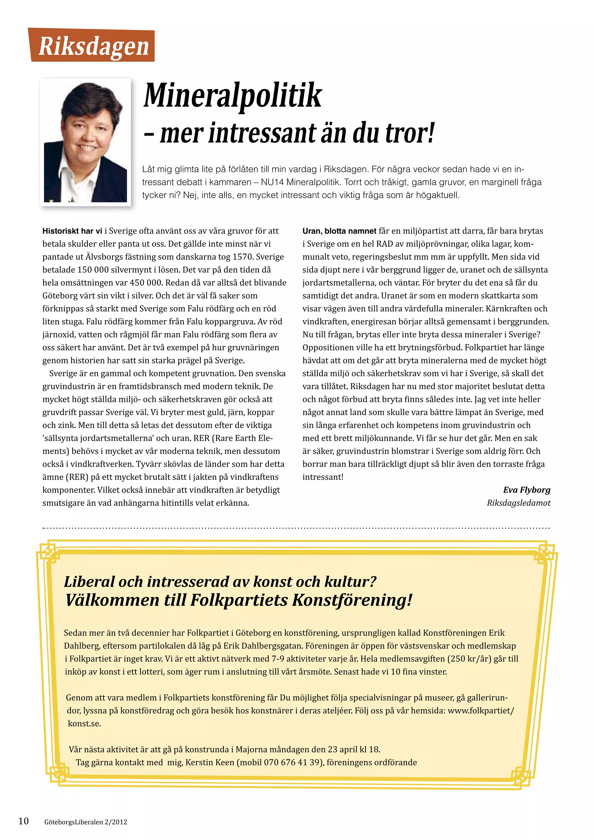 Riksdagen
                                 Mineralpolitik
                                 – mer intressant än du tror!
                                 Låt mig glimta lite på förlåten till min vardag i Riksdagen. För några veckor sedan hade vi en in­
                                 tressant debatt i kammaren – NU14 Mineralpolitik. Torrt och tråkigt, gamla gruvor, en marginell fråga
                                 tycker ni? Nej, inte alls, en mycket intressant och viktig fråga som är högaktuell.


     Historiskt har vi i Sverige ofta använt oss av våra gruvor för att    Uran, blotta namnet får en miljöpartist att darra, får bara brytas
     betala skulder eller panta ut oss. Det gällde inte minst när vi       i Sverige om en hel RAD av miljöprövningar, olika lagar, kom­
     pantade ut Älvsborgs fästning som danskarna tog 1570. Sverige         munalt veto, regeringsbeslut mm mm är uppfyllt. Men sida vid
     betalade 150 000 silvermynt i lösen. Det var på den tiden då          sida djupt nere i vår berggrund ligger de, uranet och de sällsynta
     hela omsättningen var 450 000. Redan då var alltså det blivande       jordartsmetallerna, och väntar. För bryter du det ena så får du
     Göteborg värt sin vikt i silver. Och det är väl få saker som          samtidigt det andra. Uranet är som en modern skattkarta som
     förknippas så starkt med Sverige som Falu rödfärg och en röd          visar vägen även till andra värdefulla mineraler. Kärnkraften och
     liten stuga. Falu rödfärg kommer från Falu koppargruva. Av röd        vindkraften, energiresan börjar alltså gemensamt i berggrunden.
     järnoxid, vatten och rågmjöl får man Falu rödfärg som flera av        Nu till frågan, brytas eller inte bryta dessa mineraler i Sverige?
     oss säkert har använt. Det är två exempel på hur gruvnäringen         Oppositionen ville ha ett brytningsförbud. Folkpartiet har länge
     genom historien har satt sin starka prägel på Sverige.                hävdat att om det går att bryta mineralerna med de mycket högt
     	 Sverige är en gammal och kompetent gruvnation. Den svenska          ställda miljö och säkerhetskrav som vi har i Sverige, så skall det
     gruvindustrin är en framtidsbransch med modern teknik. De             vara tillåtet. Riksdagen har nu med stor majoritet beslutat detta
     mycket högt ställda miljö- och säkerhetskraven gör också att          och något förbud att bryta finns således inte. Jag vet inte heller
     gruvdrift passar Sverige väl. Vi bryter mest guld, järn, koppar       något annat land som skulle vara bättre lämpat än Sverige, med
     och zink. Men till detta så letas det dessutom efter de viktiga       sin långa erfarenhet och kompetens inom gruvindustrin och
     ’sällsynta jordartsmetallerna’ och uran. RER (Rare Earth Ele­         med ett brett miljökunnande. Vi får se hur det går. Men en sak
     ments) behövs i mycket av vår moderna teknik, men dessutom            är säker, gruvindustrin blomstrar i Sverige som aldrig förr. Och
     också i vindkraftverken. Tyvärr skövlas de länder som har detta       borrar man bara tillräckligt djupt så blir även den torraste fråga
     ämne (RER) på ett mycket brutalt sätt i jakten på vindkraftens        intressant!
     komponenter. Vilket också innebär att vindkraften är betydligt
     smutsigare än vad anhängarna hitintills velat erkänna.
                                                                                                                                   Eva Flyborg
                                                                                                                              Riksdagsledamot




           	
          Liberal och intresserad av konst och kultur?
           Välkommen till Folkpartiets Konstförening!
          Sedan mer än två decennier har Folkpartiet i Göteborg en konstförening, ursprungligen kallad Konstföreningen Erik
          Dahlberg, eftersom partilokalen då låg på Erik Dahlbergsgatan. Föreningen är öppen för västsvenskar och medlemskap
          i Folkpartiet är inget krav. Vi är ett aktivt nätverk med 7-9 aktiviteter varje år. Hela medlemsavgiften (250 kr/år) går till
          inköp av konst i ett lotteri, som äger rum i anslutning till vårt årsmöte. Senast hade vi 10 fina vinster.

           Genom att vara medlem i Folkpartiets konstförening får Du möjlighet följa specialvisningar på museer, gå gallerirun­
           dor, lyssna på konstföredrag och göra besök hos konstnärer i deras ateljéer. Följ oss på vår hemsida: www.folkpartiet/
           konst.se.

            Vår nästa aktivitet är att gå på konstrunda i Majorna måndagen den 23 april kl 18.
             Tag gärna kontakt med mig, Kerstin Keen (mobil 070 676 41 39), föreningens ordförande




10   GöteborgsLiberalen 2/2012
 
