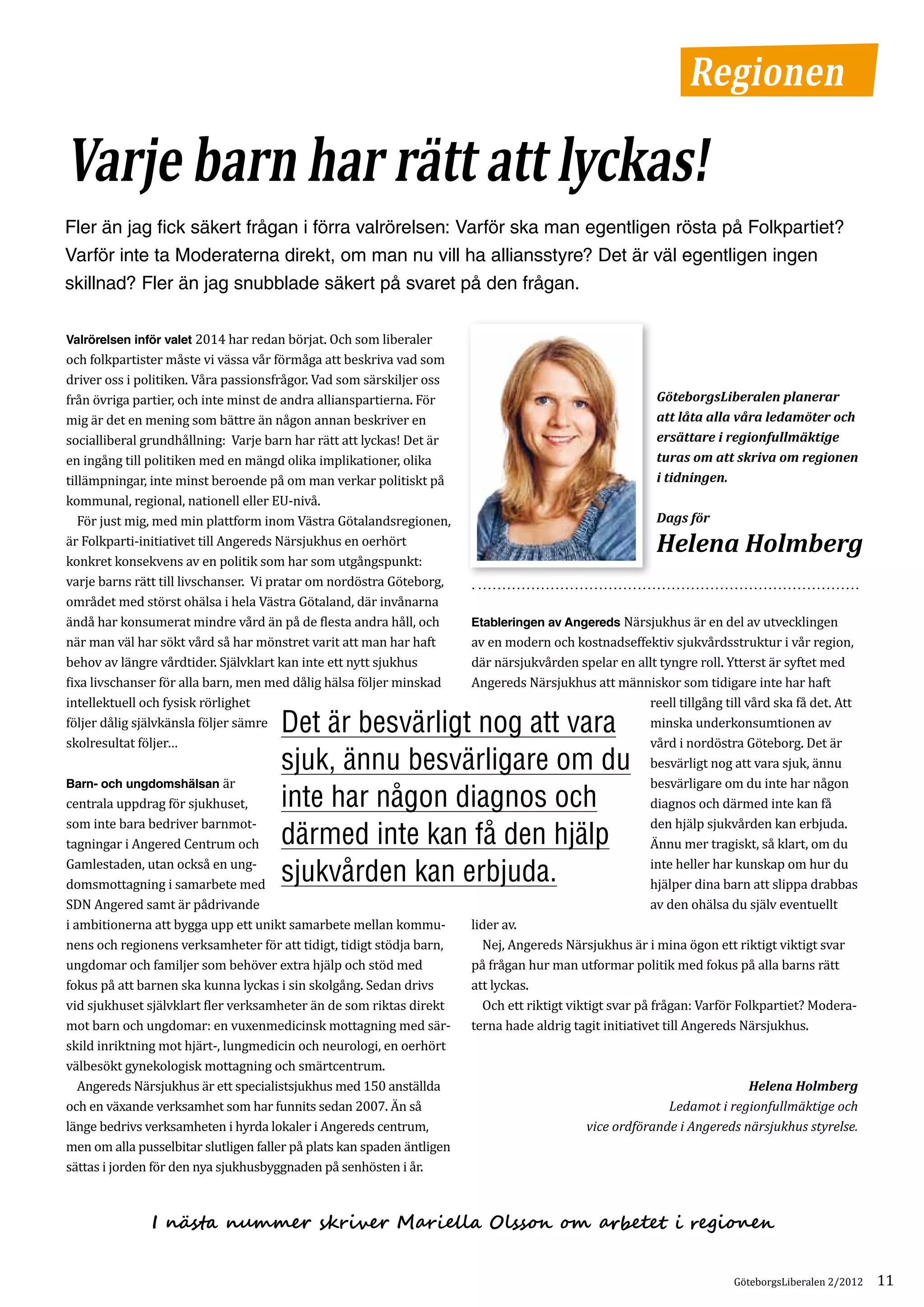 Regionen

Varje barn har rätt att lyckas!
Fler än jag fick säkert frågan i förra valrörelsen: Varför ska man egentligen rösta på Folkpartiet?
Varför inte ta Moderaterna direkt, om man nu vill ha alliansstyre? Det är väl egentligen ingen
skillnad? Fler än jag snubblade säkert på svaret på den frågan.

Valrörelsen inför valet 2014 har redan börjat. Och som liberaler
och folkpartister måste vi vässa vår förmåga att beskriva vad som
driver oss i politiken. Våra passionsfrågor. Vad som särskiljer oss
från övriga partier, och inte minst de andra allianspartierna. För
mig är det en mening som bättre än någon annan beskriver en
                                                                                                           GöteborgsLiberalen planerar


socialliberal grundhållning: Varje barn har rätt att lyckas! Det är
                                                                                                           att låta alla våra ledamöter och


en ingång till politiken med en mängd olika implikationer, olika
                                                                                                           ersättare i regionfullmäktige


tillämpningar, inte minst beroende på om man verkar politiskt på
                                                                                                           turas om att skriva om regionen


kommunal, regional, nationell eller EU-nivå.
                                                                                                           i tidningen.


	 För just mig, med min plattform inom Västra Götalandsregionen,
är Folkparti-initiativet till Angereds Närsjukhus en oerhört
                                                                                                           Dags för


konkret konsekvens av en politik som har som utgångspunkt:
                                                                                                           Helena Holmberg
varje barns rätt till livschanser. Vi pratar om nordöstra Göteborg,
området med störst ohälsa i hela Västra Götaland, där invånarna
ändå har konsumerat mindre vård än på de flesta andra håll, och         Etableringen av Angereds Närsjukhus är en del av utvecklingen
när man väl har sökt vård så har mönstret varit att man har haft        av en modern och kostnadseffektiv sjukvårdsstruktur i vår region,
behov av längre vårdtider. Självklart kan inte ett nytt sjukhus         där närsjukvården spelar en allt tyngre roll. Ytterst är syftet med
fixa livschanser för alla barn, men med dålig hälsa följer minskad      Angereds Närsjukhus att människor som tidigare inte har haft
intellektuell och fysisk rörlighet                                                                        reell tillgång till vård ska få det. Att
följer dålig självkänsla följer sämre Det är besvärligt nog att vara                                      minska underkonsumtionen av
skolresultat följer…                                                                                      vård i nordöstra Göteborg. Det är
                                      sjuk, ännu besvärligare om du                                       besvärligt nog att vara sjuk, ännu
Barn- och ungdomshälsan är                                                                                besvärligare om du inte har någon
centrala uppdrag för sjukhuset,       inte har någon diagnos och                                          diagnos och därmed inte kan få
som inte bara bedriver barnmot­                                                                           den hjälp sjukvården kan erbjuda.
tagningar i Angered Centrum och       därmed inte kan få den hjälp                                        Ännu mer tragiskt, så klart, om du
Gamlestaden, utan också en ung­                                                                           inte heller har kunskap om hur du
domsmottagning i samarbete med                                                                            hjälper dina barn att slippa drabbas
                                      sjukvården kan erbjuda.
SDN Angered samt är pådrivande                                                                            av den ohälsa du själv eventuellt
i ambitionerna att bygga upp ett unikt samarbete mellan kommu­          lider av.
nens och regionens verksamheter för att tidigt, tidigt stödja barn,     	 Nej, Angereds Närsjukhus är i mina ögon ett riktigt viktigt svar
ungdomar och familjer som behöver extra hjälp och stöd med              på frågan hur man utformar politik med fokus på alla barns rätt
fokus på att barnen ska kunna lyckas i sin skolgång. Sedan drivs        att lyckas.
vid sjukhuset självklart fler verksamheter än de som riktas direkt      	 Och ett riktigt viktigt svar på frågan: Varför Folkpartiet? Modera­
mot barn och ungdomar: en vuxenmedicinsk mottagning med sär­            terna hade aldrig tagit initiativet till Angereds Närsjukhus.
skild inriktning mot hjärt-, lungmedicin och neurologi, en oerhört
välbesökt gynekologisk mottagning och smärtcentrum.
	 Angereds Närsjukhus är ett specialistsjukhus med 150 anställda
och en växande verksamhet som har funnits sedan 2007. Än så
                                                                                                                          Helena Holmberg

länge bedrivs verksamheten i hyrda lokaler i Angereds centrum,
                                                                                                            Ledamot i regionfullmäktige och

men om alla pusselbitar slutligen faller på plats kan spaden äntligen
                                                                                              vice ordförande i Angereds närsjukhus styrelse.

sättas i jorden för den nya sjukhusbyggnaden på senhösten i år.



               I nästa nummer skriver Mariella Olsson om arbetet i regionen


                                                                                                                          GöteborgsLiberalen 2/2012   11
 