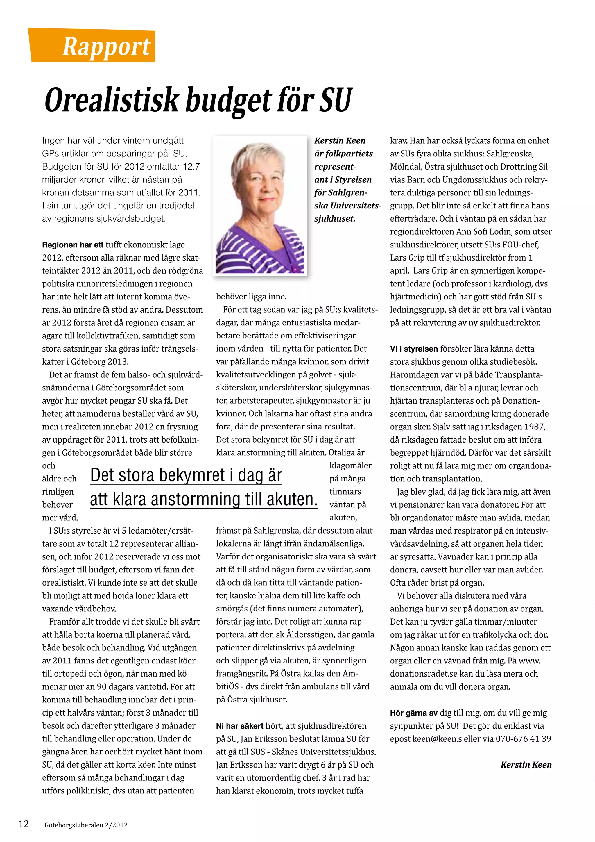 Rapport

     Orealistisk budget för SU
                                                                                                      krav. Han har också lyckats forma en enhet
                                                                                                      av SUs fyra olika sjukhus: Sahlgrenska,
     Ingen har väl under vintern undgått                                        Kerstin Keen

                                                                                                      Mölndal, Östra sjukhuset och Drottning Sil­
     GPs artiklar om besparingar på SU.                                         är folkpartiets

                                                                                                      vias Barn och Ungdomssjukhus och rekry­
     Budgeten för SU för 2012 omfattar 12.7                                     represent-

                                                                                                      tera duktiga personer till sin lednings­
     miljarder kronor, vilket är nästan på                                      ant i Styrelsen

                                                                                                      grupp. Det blir inte så enkelt att finna hans
     kronan detsamma som utfallet för 2011.                                     för Sahlgren-

                                                                                                      efterträdare. Och i väntan på en sådan har
     I sin tur utgör det ungefär en tredjedel                                   ska Universitets­

                                                                                                      regiondirektören Ann Sofi Lodin, som utser
     av regionens sjukvårdsbudget.                                              sjukhuset.

     Regionen har ett tufft ekonomiskt läge                                                           sjukhusdirektörer, utsett SU:s FOU-chef,
     2012, eftersom alla räknar med lägre skat­                                                       Lars Grip till tf sjukhusdirektör from 1
     teintäkter 2012 än 2011, och den rödgröna                                                        april. Lars Grip är en synnerligen kompe­
     politiska minoritetsledningen i regionen                                                         tent ledare (och professor i kardiologi, dvs
     har inte helt lätt att internt komma öve­       behöver ligga inne.                              hjärtmedicin) och har gott stöd från SU:s
     rens, än mindre få stöd av andra. Dessutom      	 För ett tag sedan var jag på SU:s kvalitets­   ledningsgrupp, så det är ett bra val i väntan
     är 2012 första året då regionen ensam är        dagar, där många entusiastiska medar­            på att rekrytering av ny sjukhusdirektör.
     ägare till kollektivtrafiken, samtidigt som     betare berättade om effektiviseringar
     stora satsningar ska göras inför trängsels­     inom vården - till nytta för patienter. Det      Vi i styrelsen försöker lära känna detta
     katter i Göteborg 2013.                         var påfallande många kvinnor, som drivit         stora sjukhus genom olika studiebesök.
     	 Det är främst de fem hälso- och sjukvård­     kvalitetsutvecklingen på golvet - sjuk­          Häromdagen var vi på både Transplanta­
     snämnderna i Göteborgsområdet som               sköterskor, undersköterskor, sjukgymnas­         tionscentrum, där bl a njurar, levrar och
     avgör hur mycket pengar SU ska få. Det          ter, arbetsterapeuter, sjukgymnaster är ju       hjärtan transplanteras och på Donation­
     heter, att nämnderna beställer vård av SU,      kvinnor. Och läkarna har oftast sina andra       scentrum, där samordning kring donerade
     men i realiteten innebär 2012 en frysning       fora, där de presenterar sina resultat.          organ sker. Själv satt jag i riksdagen 1987,
     av uppdraget för 2011, trots att befolknin­     Det stora bekymret för SU i dag är att           då riksdagen fattade beslut om att införa
     gen i Göteborgsområdet både blir större         klara anstormning till akuten. Otaliga är        begreppet hjärndöd. Därför var det särskilt
     och                                                                               klagomålen     roligt att nu få lära mig mer om organdona­
     äldre och    Det stora bekymret i dag är                                          på många       tion och transplantation.
     rimligen                                                                          timmars        	 Jag blev glad, då jag fick lära mig, att även
     behöver      att klara ­ nstormning till akuten.
                            a                                                          väntan på      vi pensionärer kan vara donatorer. För att
     mer vård.                                                                         akuten,        bli organdonator måste man avlida, medan
     	 I SU:s styrelse är vi 5 ledamöter/ersät­      främst på Sahlgrenska, där dessutom akut­        man vårdas med respirator på en intensiv­
     tare som av totalt 12 representerar allian­     lokalerna är långt ifrån ändamålsenliga.         vårdsavdelning, så att organen hela tiden
     sen, och inför 2012 reserverade vi oss mot      Varför det organisatoriskt ska vara så svårt     är syresatta. Vävnader kan i princip alla
     förslaget till budget, eftersom vi fann det     att få till stånd någon form av värdar, som      donera, oavsett hur eller var man avlider.
     orealistiskt. Vi kunde inte se att det skulle   då och då kan titta till väntande patien­        Ofta råder brist på organ.
     bli möjligt att med höjda löner klara ett       ter, kanske hjälpa dem till lite kaffe och       	 Vi behöver alla diskutera med våra
     växande vårdbehov.                              smörgås (det finns numera automater),            anhöriga hur vi ser på donation av organ.
     	 Framför allt trodde vi det skulle bli svårt   förstår jag inte. Det roligt att kunna rap­      Det kan ju tyvärr gälla timmar/minuter
     att hålla borta köerna till planerad vård,      portera, att den sk Åldersstigen, där gamla      om jag råkar ut för en trafikolycka och dör.
     både besök och behandling. Vid utgången         patienter direktinskrivs på avdelning            Någon annan kanske kan räddas genom ett
     av 2011 fanns det egentligen endast köer        och slipper gå via akuten, är synnerligen        organ eller en vävnad från mig. På www.
     till ortopedi och ögon, när man med kö          framgångsrik. På Östra kallas den Am­            donationsradet.se kan du läsa mera och
     menar mer än 90 dagars väntetid. För att        bitiÖS - dvs direkt från ambulans till vård      anmäla om du vill donera organ.
     komma till behandling innebär det i prin­       på Östra sjukhuset.
     cip ett halvårs väntan; först 3 månader till                                                     Hör gärna av dig till mig, om du vill ge mig
     besök och därefter ytterligare 3 månader        Ni har säkert hört, att sjukhusdirektören        synpunkter på SU! Det gör du enklast via
     till behandling eller operation. Under de       på SU, Jan Eriksson beslutat lämna SU för        epost keen@keen.s eller via 070-676 41 39
     gångna åren har oerhört mycket hänt inom        att gå till SUS - Skånes Universitetssjukhus.
     SU, då det gäller att korta köer. Inte minst    Jan Eriksson har varit drygt 6 år på SU och
     eftersom så många behandlingar i dag            varit en utomordentlig chef. 3 år i rad har
                                                                                                                                      Kerstin Keen

     utförs polikliniskt, dvs utan att patienten     han klarat ekonomin, trots mycket tuffa


12   GöteborgsLiberalen 2/2012
 