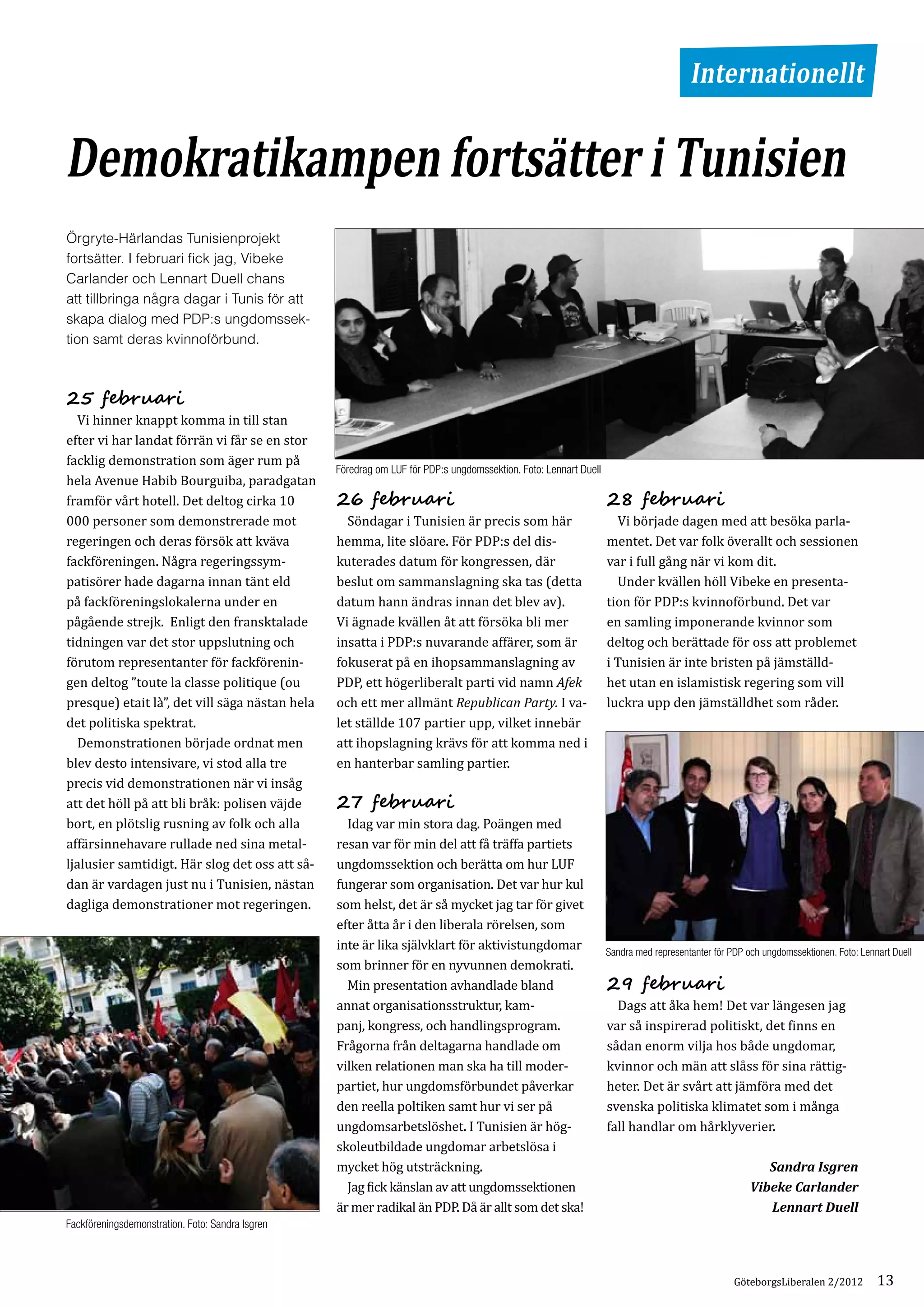 Internationellt


Demokratikampen fortsätter i Tunisien
Örgryte-Härlandas Tunisienprojekt
fortsätter. I februari fick jag, Vibeke
Carlander och Lennart Duell chans
att tillbringa några dagar i Tunis för att
skapa dialog med PDP:s ungdomssek­
tion samt deras kvinnoförbund.




	 Vi hinner knappt komma in till stan
25 februari

efter vi har landat förrän vi får se en stor
facklig demonstration som äger rum på
hela Avenue Habib Bourguiba, paradgatan
framför vårt hotell. Det deltog cirka 10
                                                  Föredrag om LUF för PDP:s ungdomssektion. Foto: Lennart Duell



000 personer som demonstrerade mot                	 Söndagar i Tunisien är precis som här                         	 Vi började dagen med att besöka parla­
                                                  26 februari                                                     28 februari

regeringen och deras försök att kväva             hemma, lite slöare. För PDP:s del dis­                          mentet. Det var folk överallt och sessionen
fackföreningen. Några regeringssym­               kuterades datum för kongressen, där                             var i full gång när vi kom dit.
patisörer hade dagarna innan tänt eld             beslut om sammanslagning ska tas (detta                         	 Under kvällen höll Vibeke en presenta­
på fackföreningslokalerna under en                datum hann ändras innan det blev av).                           tion för PDP:s kvinnoförbund. Det var
pågående strejk. Enligt den fransktalade          Vi ägnade kvällen åt att försöka bli mer                        en samling imponerande kvinnor som
tidningen var det stor uppslutning och            insatta i PDP:s nuvarande affärer, som är                       deltog och berättade för oss att problemet
förutom representanter för fackförenin­           fokuserat på en ihopsammanslagning av                           i Tunisien är inte bristen på jämställd­
                                                                                                                    ­
gen deltog ”toute la classe politique (ou         PDP, ett högerliberalt parti vid namn Afek                      het utan en islamistisk regering som vill
presque) etait là”, det vill säga nästan hela     och ett mer allmänt Republican Party. I va­                     luckra upp den jämställdhet som råder.
det politiska spektrat.                           let ställde 107 partier upp, vilket innebär
	 Demonstrationen började ordnat men              att ihopslagning krävs för att komma ned i
blev desto intensivare, vi stod alla tre          en hanterbar samling partier.
precis vid demonstrationen när vi insåg
att det höll på att bli bråk: polisen väjde
bort, en plötslig rusning av folk och alla        	 Idag var min stora dag. Poängen med
                                                  27 februari

affärsinnehavare rullade ned sina metal­          resan var för min del att få träffa partiets
ljalusier samtidigt. Här slog det oss att så­     ungdomssektion och berätta om hur LUF
dan är vardagen just nu i Tunisien, nästan        fungerar som organisation. Det var hur kul
dagliga demonstrationer mot regeringen.           som helst, det är så mycket jag tar för givet
                                                  efter åtta år i den liberala rörelsen, som
                                                  inte är lika självklart för aktivistungdomar
                                                  som brinner för en nyvunnen demokrati.
                                                                                                                  Sandra med representanter för PDP och ungdomssektionen. Foto: Lennart Duell


                                                  	 Min presentation avhandlade bland
                                                  annat organisationsstruktur, kam­                               	 Dags att åka hem! Det var längesen jag
                                                                                                                  29 februari

                                                  panj, kongress, och handlingsprogram.                           var så inspirerad politiskt, det finns en
                                                  Frågorna från deltagarna handlade om                            sådan enorm vilja hos både ungdomar,
                                                  vilken relationen man ska ha till moder­                        kvinnor och män att slåss för sina rättig­
                                                  partiet, hur ungdomsförbundet påverkar                          heter. Det är svårt att jämföra med det
                                                  den reella poltiken samt hur vi ser på                          svenska politiska klimatet som i många
                                                  ungdomsarbets­ öshet. I Tunisien är hög­
                                                                    l                                             fall handlar om hårklyverier.
                                                  skoleutbildade ungdomar arbetslösa i
                                                  mycket hög utsträckning.
                                                  	 Jag fick känslan av att ungdomssektionen
                                                                                                                                                        Sandra Isgren

                                                  är mer radikal än PDP. Då är allt som det ska!
                                                                                                                                                     Vibeke Carlander
                                                                                                                                                        Lennart Duell
Fackföreningsdemonstration. Foto: Sandra Isgren



                                                                                                                                                 GöteborgsLiberalen 2/2012          13
 