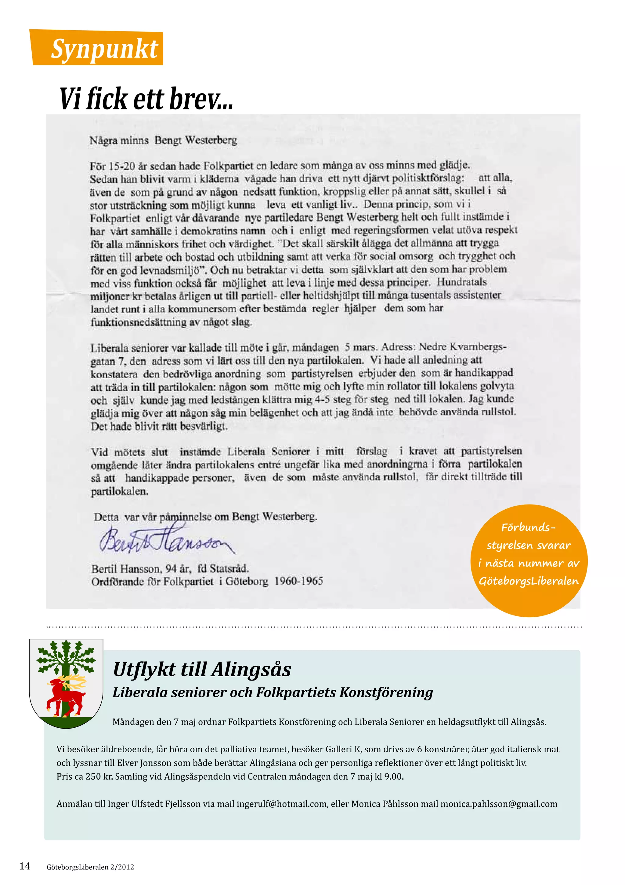 Synpunkt
       Vi fick ett brev...




                                                                                                                       Förbunds-
                                                                                                                   styrelsen svarar
                                                                                                                 i nästa nummer av
                                                                                                                 GöteborgsLiberalen




                       Utflykt till Alingsås
                       Liberala seniorer och Folkpartiets Konstförening
                       Måndagen den 7 maj ordnar Folkpartiets Konstförening och Liberala Seniorer en heldagsutflykt till Alingsås.

       Vi besöker äldreboende, får höra om det palliativa teamet, besöker Galleri K, som drivs av 6 konstnärer, äter god italiensk mat
       och lyssnar till Elver Jonsson som både berättar Alingåsiana och ger personliga reflektioner över ett långt politiskt liv.
       Pris ca 250 kr. Samling vid Alingsåspendeln vid Centralen måndagen den 7 maj kl 9.00.

       Anmälan till Inger Ulfstedt Fjellsson via mail ingerulf@hotmail.com, eller Monica Påhlsson mail monica.pahlsson@gmail.com




14   GöteborgsLiberalen 2/2012
 