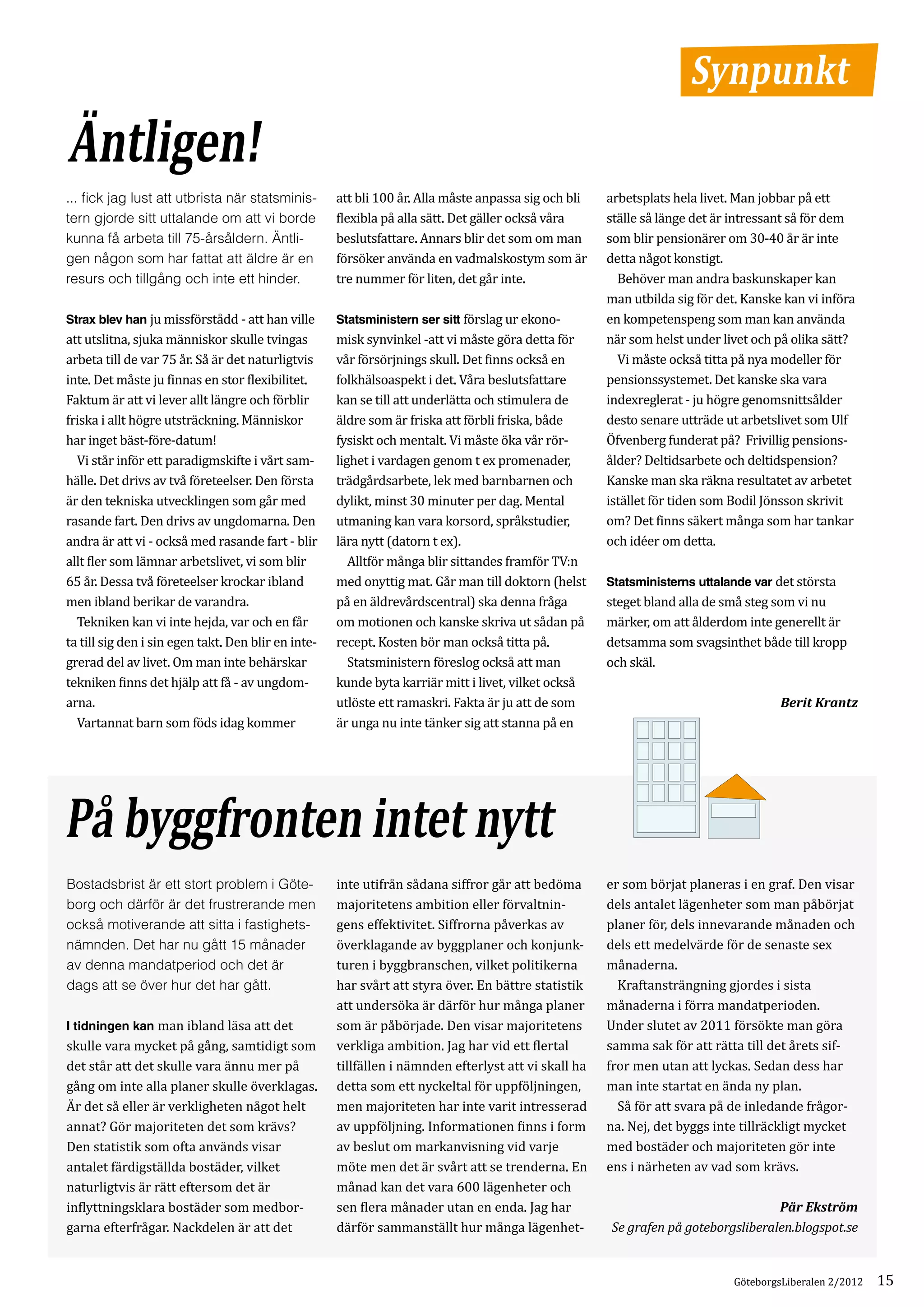 Synpunkt
Äntligen!
                                                     att bli 100 år. Alla måste anpassa sig och bli   arbetsplats hela livet. Man jobbar på ett
                                                     flexibla på alla sätt. Det gäller också våra     ställe så länge det är intressant så för dem
... fick jag lust att utbrista när statsminis­

                                                     beslutsfattare. Annars blir det som om man       som blir pensionärer om 30-40 år är inte
tern gjorde sitt uttalande om att vi borde

                                                     försöker använda en vadmalskostym som är         detta något konstigt.
kunna få arbeta till 75-årsåldern. Äntli­

                                                     tre nummer för liten, det går inte.		            	 Behöver man andra baskunskaper kan
gen någon som har fattat att äldre är en

                                                                                                      man utbilda sig för det. Kanske kan vi införa
resurs och tillgång och inte ett hinder.

Strax blev han ju missförstådd - att han ville       Statsministern ser sitt förslag ur ekono­        en kompetenspeng som man kan använda
att utslitna, sjuka människor skulle tvingas         misk synvinkel -att vi måste göra detta för      när som helst under livet och på olika sätt?
arbeta till de var 75 år. Så är det naturligtvis     vår försörjnings skull. Det finns också en       	 Vi måste också titta på nya modeller för
inte. Det måste ju finnas en stor flexibilitet.      folkhälsoaspekt i det. Våra beslutsfattare       pensionssystemet. Det kanske ska vara
Faktum är att vi lever allt längre och förblir       kan se till att underlätta och stimulera de      indexreglerat - ju högre genomsnittsålder
friska i allt högre utsträckning. Människor          äldre som är friska att förbli friska, både      desto senare utträde ut arbetslivet som Ulf
har inget bäst-före-datum!                           fysiskt och mentalt. Vi måste öka vår rör­       Öfvenberg funderat på? Frivillig pensions­
	 Vi står inför ett paradigmskifte i vårt sam­       lighet i vardagen genom t ex promenader,         ålder? Deltidsarbete och deltidspension?
hälle. Det drivs av två företeelser. Den första      trädgårdsarbete, lek med barnbarnen och          Kanske man ska räkna resultatet av arbetet
är den tekniska utvecklingen som går med             dylikt, minst 30 minuter per dag. Mental         istället för tiden som Bodil Jönsson skrivit
rasande fart. Den drivs av ungdomarna. Den           utmaning kan vara korsord, språkstudier,         om? Det finns säkert många som har tankar
andra är att vi - också med rasande fart - blir      lära nytt (datorn t ex).                         och idéer om detta.
allt fler som lämnar arbetslivet, vi som blir        	 Alltför många blir sittandes framför TV:n
65 år. Dessa två företeelser krockar ibland          med onyttig mat. Går man till doktorn (helst     Statsministerns uttalande var det största
men ibland berikar de varandra.                      på en äldrevårdscentral) ska denna fråga         steget bland alla de små steg som vi nu
	 Tekniken kan vi inte hejda, var och en får         om motionen och kanske skriva ut sådan på        märker, om att ålderdom inte generellt är
ta till sig den i sin egen takt. Den blir en inte­   recept. Kosten bör man också titta på.           detsamma som svagsinthet både till kropp
grerad del av livet. Om man inte behärskar           	 Statsministern föreslog också att man          och skäl.
tekniken finns det hjälp att få - av ungdom­         kunde byta karriär mitt i livet, vilket också
arna.                                                utlöste ett ramaskri. Fakta är ju att de som
	 Vartannat barn som föds idag kommer                är unga nu inte tänker sig att stanna på en
                                                                                                                                     Berit Krantz




På byggfronten intet nytt
                                                     inte utifrån sådana siffror går att bedöma       er som börjat planeras i en graf. Den visar
                                                     majoritetens ambition eller förvaltnin­          dels antalet lägenheter som man påbörjat
Bostadsbrist är ett stort problem i Göte­

                                                     gens effektivitet. Siffrorna påverkas av         planer för, dels innevarande månaden och
borg och därför är det frustrerande men

                                                     överklagande av byggplaner och konjunk­          dels ett medelvärde för de senaste sex
också motiverande att sitta i fastighets­

                                                     turen i byggbranschen, vilket politikerna        månaderna.
nämnden. Det har nu gått 15 månader

                                                     har svårt att styra över. En bättre statistik    	 Kraftansträngning gjordes i sista
av denna mandatperiod och det är

                                                     att undersöka är därför hur många planer         månaderna i förra mandatperioden.
dags att se över hur det har gått.

I tidningen kan man ibland läsa att det              som är påbörjade. Den visar majoritetens         Under slutet av 2011 försökte man göra
skulle vara mycket på gång, samtidigt som            verkliga ambition. Jag har vid ett flertal       samma sak för att rätta till det årets sif­
det står att det skulle vara ännu mer på             tillfällen i nämnden efterlyst att vi skall ha   fror men utan att lyckas. Sedan dess har
gång om inte alla planer skulle överklagas.          detta som ett nyckeltal för uppföljningen,       man inte startat en ända ny plan.
Är det så eller är verkligheten något helt           men majoriteten har inte varit intresserad       	 Så för att svara på de inledande frågor­
annat? Gör majoriteten det som krävs?                av uppföljning. Informationen finns i form       na. Nej, det byggs inte tillräckligt mycket
Den statistik som ofta används visar                 av beslut om markanvisning vid varje             med bostäder och majoriteten gör inte
antalet färdigställda bostäder, vilket               möte men det är svårt att se trenderna. En       ens i närheten av vad som krävs.
naturligtvis är rätt eftersom det är                 månad kan det vara 600 lägenheter och
inflyttningsklara bostäder som medbor­               sen flera månader utan en enda. Jag har
garna efterfrågar. Nackdelen är att det              därför sammanställt hur många lägenhet­
                                                                                                                                   Pär Ekström
                                                                                                      Se grafen på goteborgsliberalen.blogspot.se


                                                                                                                             GöteborgsLiberalen 2/2012   15
 