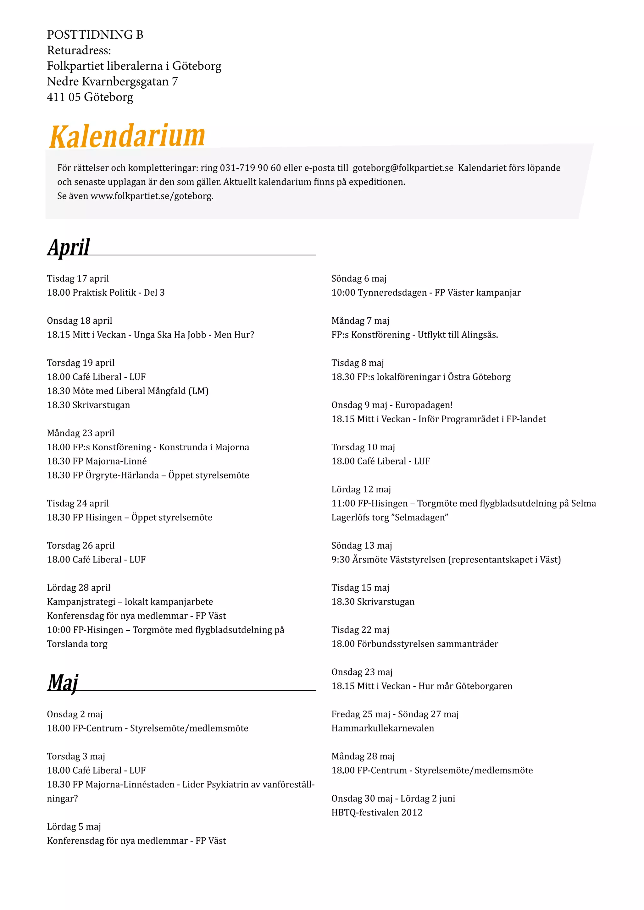 POSTTIDNING B
Returadress:
Folkpartiet liberalerna i Göteborg
Nedre Kvarnbergsgatan 7
411 05 Göteborg




  För rättelser och kompletteringar: ring 031-719 90 60 eller e-posta till goteborg@folkpartiet.se Kalendariet förs löpande
  och senaste upplagan är den som gäller. Aktuellt kalendarium finns på expeditionen.
  Se även www.folkpartiet.se/goteborg.




April
Tisdag 17 april                                                    Söndag 6 maj
18.00 Praktisk Politik - Del 3                                     10:00 Tynneredsdagen - FP Väster kampanjar

Onsdag 18 april                                                    Måndag 7 maj
18.15 Mitt i Veckan - Unga Ska Ha Jobb - Men Hur?                  FP:s Konstförening - Utflykt till Alingsås.

Torsdag 19 april                                                   Tisdag 8 maj
18.00 Café Liberal - LUF                                           18.30 FP:s lokalföreningar i Östra Göteborg
18.30 Möte med Liberal Mångfald (LM)
18.30 Skrivarstugan                                                Onsdag 9 maj - Europadagen!
                                                                   18.15 Mitt i Veckan - Inför Programrådet i FP-landet
Måndag 23 april
18.00 FP:s Konstförening - Konstrunda i Majorna                    Torsdag 10 maj
18.30 FP Majorna-Linné                                             18.00 Café Liberal - LUF
18.30 FP Örgryte-Härlanda – Öppet styrelsemöte
                                                                   Lördag 12 maj
Tisdag 24 april                                                    11:00 FP-Hisingen – Torgmöte med flygbladsutdelning på Selma
18.30 FP Hisingen – Öppet styrelsemöte                             Lagerlöfs torg ”Selmadagen”

Torsdag 26 april                                                   Söndag 13 maj
18.00 Café Liberal - LUF                                           9:30 Årsmöte Väststyrelsen (representantskapet i Väst)

Lördag 28 april                                                    Tisdag 15 maj
Kampanjstrategi – lokalt kampanjarbete                             18.30 Skrivarstugan
Konferensdag för nya medlemmar - FP Väst
10:00 FP-Hisingen – Torgmöte med flygbladsutdelning på             Tisdag 22 maj
Torslanda torg                                                     18.00 Förbundsstyrelsen sammanträder

                                                                   Onsdag 23 maj
Maj                                                                18.15 Mitt i Veckan - Hur mår Göteborgaren

Onsdag 2 maj                                                       Fredag 25 maj - Söndag 27 maj
18.00 FP-Centrum - Styrelsemöte/medlemsmöte                        Hammarkullekarnevalen

Torsdag 3 maj                                                      Måndag 28 maj
18.00 Café Liberal - LUF                                           18.00 FP-Centrum - Styrelsemöte/medlemsmöte
18.30 FP Majorna-Linnéstaden - Lider Psykiatrin av vanföreställ­
ningar?                                                            Onsdag 30 maj - Lördag 2 juni
                                                                   HBTQ-festivalen 2012
Lördag 5 maj
Konferensdag för nya medlemmar - FP Väst
 