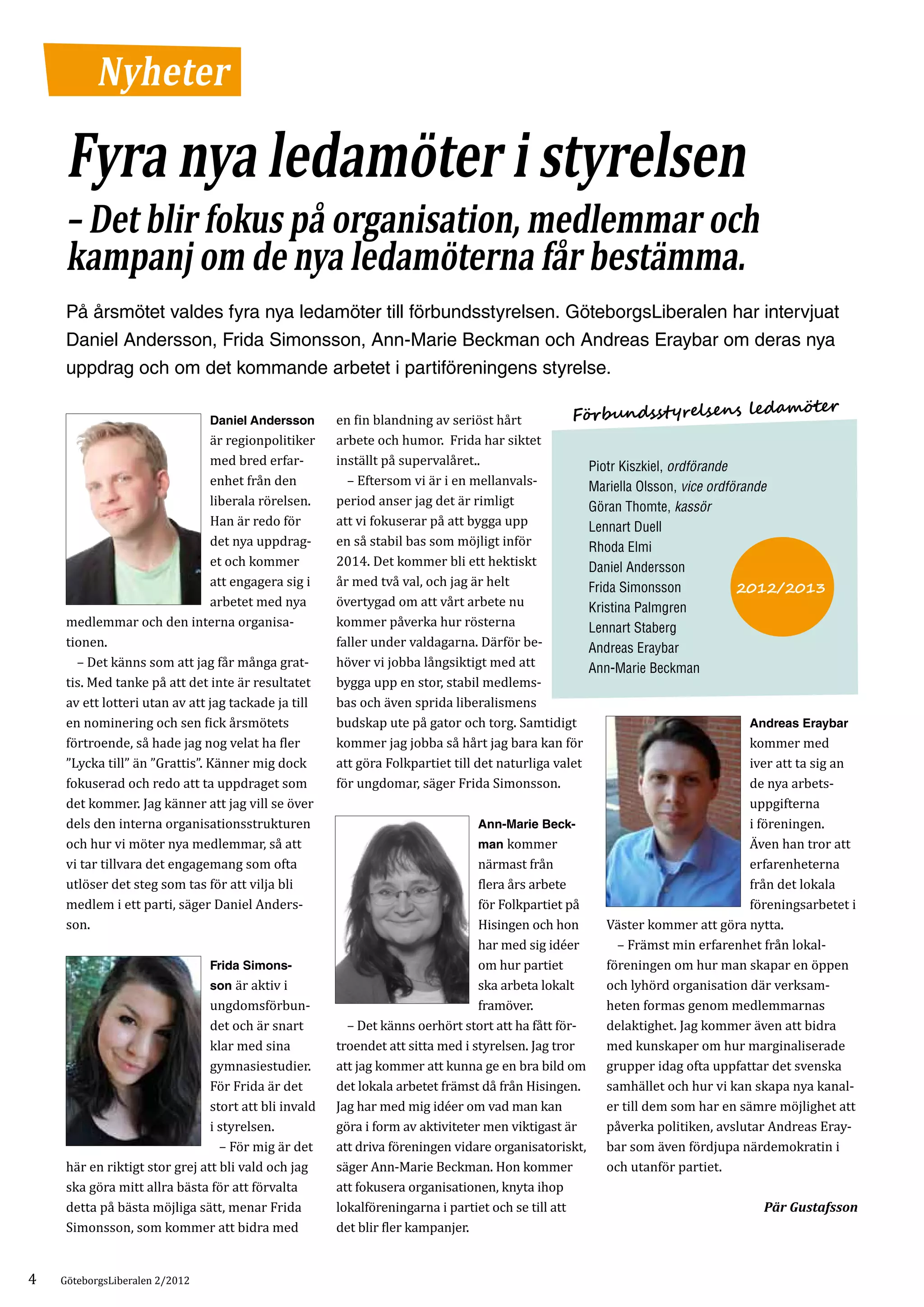 Nyheter

     Fyra nya ledamöter i styrelsen
     – Det blir fokus på organisation, medlemmar och
     kampanj om de nya ledamöterna får bestämma.
     På årsmötet valdes fyra nya ledamöter till förbundsstyrelsen. GöteborgsLiberalen har intervjuat
     Daniel Andersson, Frida Simonsson, Ann-Marie Beckman och Andreas Eraybar om deras nya
     uppdrag och om det kommande arbetet i partiföreningens styrelse.

                                                       en fin blandning av seriöst hårt            Förbundssty       relsens ledamöter
                                är regionpolitiker     arbete och humor. Frida har siktet
                                Daniel Andersson


                                med bred erfar­        inställt på supervalåret..
                                enhet från den         	 – Eftersom vi är i en mellanvals­
                                                                                                     Piotr Kiszkiel, ordförande

                                liberala rörelsen.     period anser jag det är rimligt
                                                                                                     Mariella Olsson, vice ordförande

                                Han är redo för        att vi fokuserar på att bygga upp
                                                                                                     Göran Thomte, kassör

                                det nya uppdrag­       en så stabil bas som möjligt inför
                                                                                                     Lennart Duell

                                et och kommer          2014. Det kommer bli ett hektiskt
                                                                                                     Rhoda Elmi

                                att engagera sig i     år med två val, och jag är helt
                                                                                                     Daniel Andersson

                                arbetet med nya        övertygad om att vårt arbete nu
                                                                                                     Frida Simonsson            2012/2013

     medlemmar och den interna organisa­               kommer påverka hur rösterna
                                                                                                     Kristina Palmgren

     tionen.                                           faller under valdagarna. Därför be­
                                                                                                     Lennart Staberg

     	 – Det känns som att jag får många grat­         höver vi jobba långsiktigt med att
                                                                                                     Andreas Eraybar

     tis. Med tanke på att det inte är resultatet      bygga upp en stor, stabil medlems­
                                                                                                     Ann-Marie Beckman

     av ett lotteri utan av att jag tackade ja till    bas och även sprida liberalismens
     en nominering och sen fick årsmötets              budskap ute på gator och torg. Samtidigt
     förtroende, så hade jag nog velat ha fler         kommer jag jobba så hårt jag bara kan för                                   kommer med
                                                                                                                                   Andreas Eraybar


     ”Lycka till” än ”Grattis”. Känner mig dock        att göra Folkpartiet till det naturliga valet                               iver att ta sig an
     fokuserad och redo att ta uppdraget som           för ungdomar, säger Frida Simonsson.                                        de nya arbets­
     det kommer. Jag känner att jag vill se över                                                                                   uppgifterna
     dels den interna organisationsstrukturen                                                                                      i föreningen.
     och hur vi möter nya medlemmar, så att                                       man kommer                                       Även han tror att
                                                                                  Ann-Marie Beck-


     vi tar tillvara det engagemang som ofta                                      närmast från                                     erfarenheterna
     utlöser det steg som tas för att vilja bli                                   flera års arbete                                 från det lokala
     medlem i ett parti, säger Daniel Anders­                                     för Folkpartiet på                               föreningsarbetet i
     son.                                                                         Hisingen och hon       Väster kommer att göra nytta.
                                                                                  har med sig idéer      	 – Främst min erfarenhet från lokal­
                                                                                  om hur partiet         föreningen om hur man skapar en öppen
                                son är aktiv i                                    ska arbeta lokalt      och lyhörd organisation där verksam­
                                Frida Simons-


                                ungdomsförbun­                                    framöver.              heten formas genom medlemmarnas
                                det och är snart       	 – Det känns oerhört stort att ha fått för­      delaktighet. Jag kommer även att bidra
                                klar med sina          troendet att sitta med i styrelsen. Jag tror      med kunskaper om hur marginaliserade
                                gymnasiestudier.       att jag kommer att kunna ge en bra bild om grupper idag ofta uppfattar det svenska
                                För Frida är det       det lokala arbetet främst då från Hisingen.       samhället och hur vi kan skapa nya kanal­
                                stort att bli invald   Jag har med mig idéer om vad man kan              er till dem som har en sämre möjlighet att
                                i styrelsen.           göra i form av aktiviteter men viktigast är       påverka politiken, avslutar Andreas Eray­
                                  – För mig är det     att driva föreningen vidare org­ nisatoriskt, bar som även fördjupa närdemokratin­i
                                                                                         a
     här en riktigt stor grej att bli vald och jag     säger Ann-Marie Beckman. Hon kommer               och utanför partiet.
     ska göra mitt allra bästa för att förvalta        att fokusera organisationen, knyta ihop
     detta på bästa möjliga sätt, menar Frida          lokalföreningarna i partiet och se till att
     Simonsson, som kommer att bidra med               det blir fler kampanjer.
                                                                                                                                      Pär Gustafsson




4   GöteborgsLiberalen 2/2012
 
