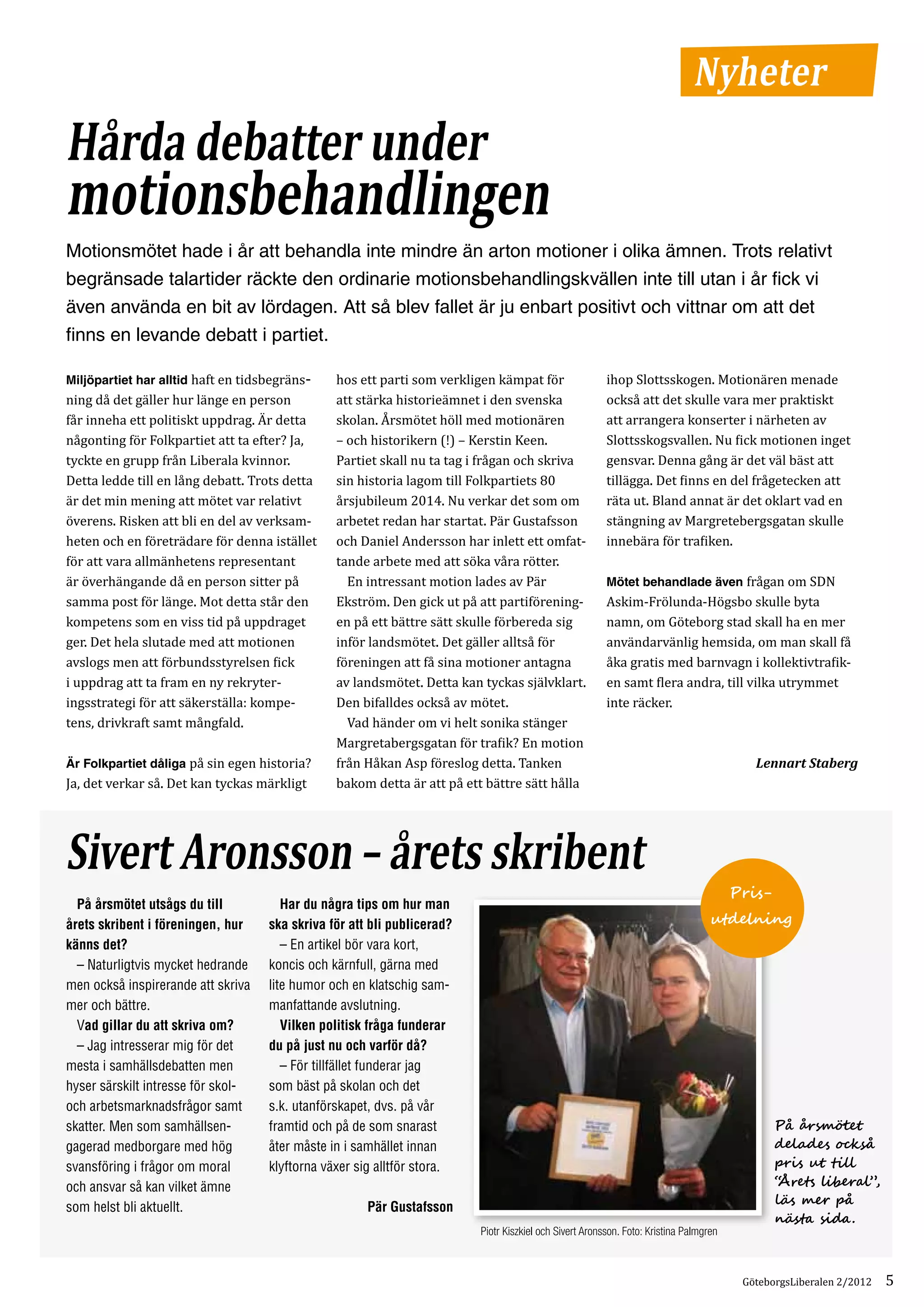Nyheter
Hårda debatter under
motionsbehandlingen
Motionsmötet hade i år att behandla inte mindre än arton motioner i olika ämnen. Trots relativt
begränsade talartider räckte den ordinarie motionsbehandlingskvällen inte till utan i år fick vi
även använda en bit av lördagen. Att så blev fallet är ju enbart positivt och vittnar om att det
finns en levande debatt i partiet.

Miljöpartiet har alltid haft en tidsbegräns­    hos ett parti som verkligen kämpat för                  ihop Slottsskogen. Motionären menade
ning då det gäller hur länge en person          att stärka historieämnet i den svenska                  också att det skulle vara mer praktiskt
får inneha ett politiskt uppdrag. Är detta      skolan. Årsmötet höll med motionären                    att arrangera konserter i närheten av
någonting för Folkpartiet att ta efter? Ja,     – och historikern (!) – Kerstin Keen.                   Slottsskogsvallen. Nu fick motionen inget
tyckte en grupp från Liberala kvinnor.          Partiet skall nu ta tag i frågan och skriva             gensvar. Denna gång är det väl bäst att
Detta ledde till en lång debatt. Trots detta    sin historia lagom till Folkpartiets 80                 tillägga. Det finns en del frågetecken att
är det min mening att mötet var relativt        årsjubileum 2014. Nu verkar det som om                  räta ut. Bland annat är det oklart vad en
överens. Risken att bli en del av verksam­      arbetet redan har startat. Pär Gustafsson               stängning av Margretebergsgatan skulle
heten och en företrädare för denna istället     och Daniel Andersson har inlett ett omfat­              innebära för trafiken.
för att vara allmänhetens representant          tande arbete med att söka våra rötter.
är överhängande då en person sitter på          	 En intressant motion lades av Pär                     Mötet behandlade även frågan om SDN
samma post för länge. Mot detta står den        Ekström. Den gick ut på att partiförening­              Askim-Frölunda-Högsbo skulle byta
kompetens som en viss tid på uppdraget          en på ett bättre sätt skulle förbereda sig              namn, om Göteborg stad skall ha en mer
ger. Det hela slutade med att motionen          inför landsmötet. Det gäller alltså för                 användarvänlig hemsida, om man skall få
avslogs men att förbundsstyrelsen fick          föreningen att få sina motioner antagna                 åka gratis med barnvagn i kollektivtrafik­
i uppdrag att ta fram en ny rekryter­           av landsmötet. Detta kan tyckas självklart.             en samt flera andra, till vilka utrymmet
ingsstrategi för att säkerställa: kompe­        Den bifalldes också av mötet.                           inte räcker.
tens, drivkraft samt mångfald.                  	 Vad händer om vi helt sonika stänger
                                                Margretabergsgatan för trafik? En motion
Är Folkpartiet dåliga på sin egen historia?     från Håkan Asp föreslog detta. Tanken
Ja, det verkar så. Det kan tyckas märkligt      bakom detta är att på ett bättre sätt hålla
                                                                                                                                          Lennart Staberg




Sivert Aronsson – årets skribent
                                                                                                                                       Pris-
	 På årsmötet utsågs du till        	 Har du några tips om hur man
årets skribent i föreningen, hur    ska skriva för att bli publicerad?                                                            utdelning
känns det?                          	 – En artikel bör vara kort,
	 – Naturligtvis mycket hedrande    koncis och kärnfull, gärna med
men också inspirerande att skriva   lite humor och en klatschig sam-
mer och bättre.                     manfattande avslutning.
	 Vad gillar du att skriva om?      	 Vilken politisk fråga funderar
	 – Jag intresserar mig för det     du på just nu och varför då?
mesta i samhällsdebatten men        	 – För tillfället funderar jag
hyser särskilt intresse för skol-   som bäst på skolan och det
och arbetsmarknadsfrågor samt       s.k. utanförskapet, dvs. på vår
skatter. Men som samhällsen-        framtid och på de som snarast                                                                              På årsmötet
gagerad medborgare med hög          åter måste in i samhället innan                                                                            delades också
svansföring i frågor om moral       klyftorna växer sig alltför stora.                                                                         pris ut till
och ansvar så kan vilket ämne                                                                                                                  “Årets liberal”,
                                                                                                                                               läs mer på
som helst bli aktuellt.                               Pär Gustafsson
                                                                                                                                               nästa sida.
                                                                         Piotr Kiszkiel och Sivert Aronsson. Foto: Kristina Palmgren



                                                                                                                                        GöteborgsLiberalen 2/2012   5
 