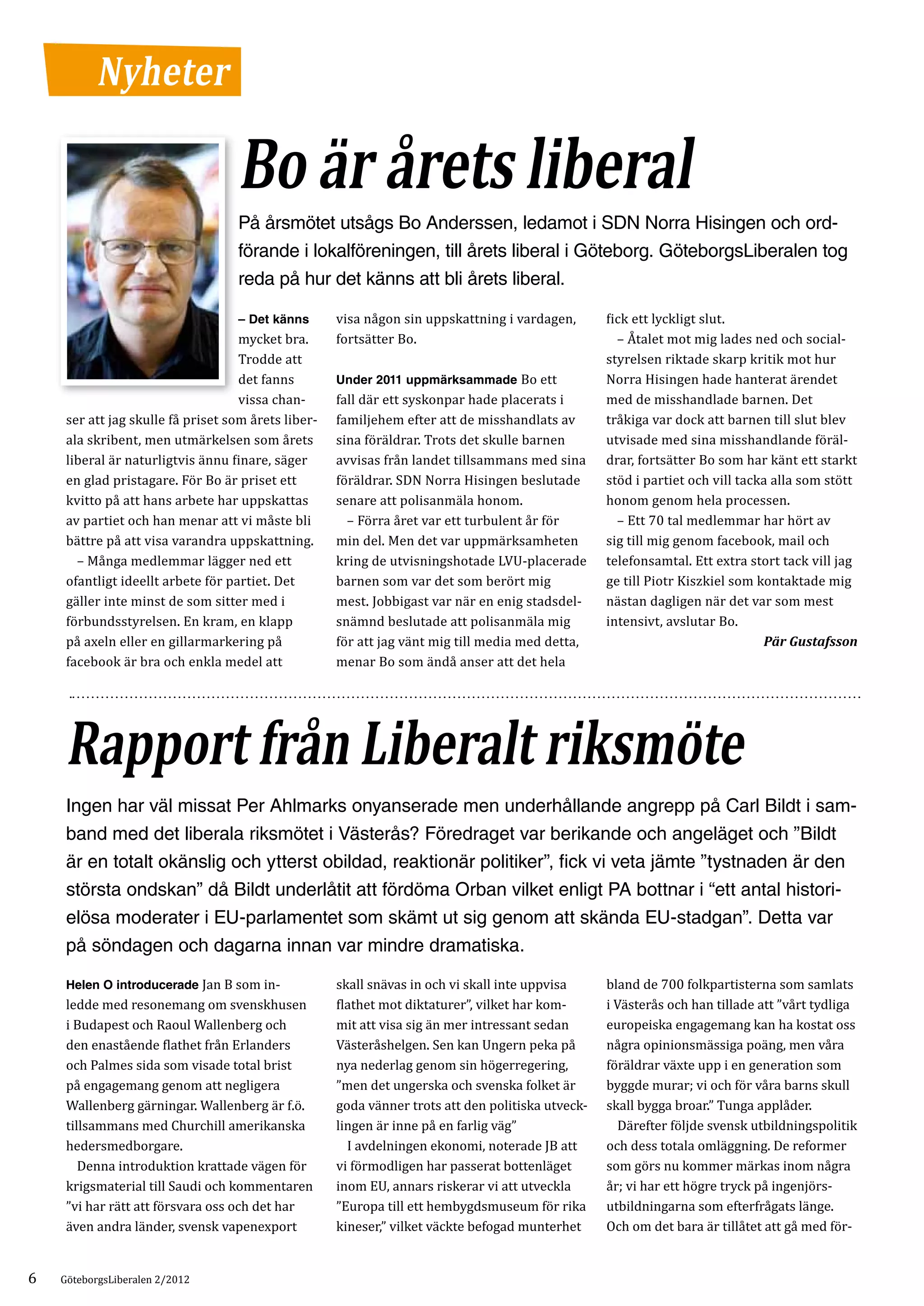 Nyheter

                                   Bo är årets liberal
                                   På årsmötet utsågs Bo Anderssen, ledamot i SDN Norra Hisingen och ord-
                                   förande i lokalföreningen, till årets liberal i Göteborg. GöteborgsLiberalen tog
                                   reda på hur det känns att bli årets liberal.

                                                     visa någon sin uppskattning i vardagen,       fick ett lyckligt slut.
                                    mycket bra.      fortsätter Bo.                                	 – Åtalet mot mig lades ned och social­
                                   – Det känns


                                    Trodde att                                                     styrelsen riktade skarp kritik mot hur
                                    det fanns        Under 2011 uppmärksammade Bo ett              Norra Hisingen hade hanterat ärendet
                                    vissa chan­      fall där ett syskonpar hade placerats i       med de misshandlade barnen. Det
     ser att jag skulle få priset som årets liber­   familjehem efter att de misshandlats av       tråkiga var dock att barnen till slut blev
     ala skribent, men utmärkelsen som årets         sina föräldrar. Trots det skulle barnen       utvisade med sina misshandlande föräl­
     liberal är naturligtvis ännu finare, säger      avvisas från landet tillsammans med sina      drar, fortsätter Bo som har känt ett starkt
     en glad pristagare. För Bo är priset ett        föräldrar. SDN Norra Hisingen beslutade       stöd i partiet och vill tacka alla som stött
     kvitto på att hans arbete har uppskattas        senare att polisanmäla honom.                 honom genom hela processen.
     av partiet och han menar att vi måste bli       	 – Förra året var ett turbulent år för       	 – Ett 70 tal medlemmar har hört av
     bättre på att visa varandra uppskattning.       min del. Men det var uppmärksamheten          sig till mig genom facebook, mail och
     	 – Många medlemmar lägger ned ett              kring de utvisningshotade LVU-placerade       telefonsamtal. Ett extra stort tack vill jag
     ofantligt ideellt arbete för partiet. Det       barnen som var det som berört mig             ge till Piotr Kiszkiel som kontaktade mig
     gäller inte minst de som sitter med i           mest. Jobbigast var när en enig stadsdel­     nästan dagligen när det var som mest
     förbundsstyrelsen. En kram, en klapp            snämnd beslutade att polisanmäla mig          intensivt, avslutar Bo.
     på axeln eller en gillarmarkering på            för att jag vänt mig till media med detta,
     facebook är bra och enkla medel att             menar Bo som ändå anser att det hela
                                                                                                                               Pär Gustafsson




     Rapport från Liberalt riksmöte
     Ingen har väl missat Per Ahlmarks ­ nyanserade men underhållande angrepp på Carl Bildt i sam-
                                           o
     band med det liberala riksmötet i Västerås? Föredraget var berikande och angeläget och ”Bildt
     är en totalt okänslig och ytterst obildad, reaktionär politiker”, fick vi veta jämte ”tystnaden är den
     största ondskan” då Bildt underlåtit att fördöma Orban vilket enligt PA bottnar i “ett antal histori-
     elösa moderater i EU-parlamentet som skämt ut sig genom att skända EU-stadgan”. Detta var
     på söndagen och dagarna innan var mindre dramatiska.

     Helen O introducerade Jan B som in­             skall snävas in och vi skall inte uppvisa     bland de 700 folkpartisterna som samlats
     ledde med resonemang om svenskhusen             flathet mot diktaturer”, vilket har kom­      i Västerås och han tillade att ”vårt tydliga
     i Budapest och Raoul Wallenberg och             mit att visa sig än mer intressant sedan      europeiska engagemang kan ha kostat oss
     den enastående flathet från Erlanders           Västeråshelgen. Sen kan Ungern peka på        några opinionsmässiga poäng, men våra
     och Palmes sida som visade total brist          nya nederlag genom sin högerregering,         föräldrar växte upp i en generation som
     på engagemang genom att negligera               ”men det ungerska och svenska folket är       byggde murar; vi och för våra barns skull
     Wallenberg gärningar. Wallenberg är f.ö.        goda vänner trots att den politiska utveck­   skall bygga broar.” Tunga applåder.
     tillsammans med Churchill amerikanska           lingen är inne på en farlig väg”              	 Därefter följde svensk utbildningspolitik
     hedersmedborgare.                               	 I avdelningen ekonomi, noterade JB att      och dess totala omläggning. De reformer
     	 Denna introduktion krattade vägen för         vi förmodligen har passerat bottenläget       som görs nu kommer märkas inom några
     krigsmaterial till Saudi och kommentaren        inom EU, annars riskerar vi att utveckla      år; vi har ett högre tryck på ingenjörs­
     ”vi har rätt att försvara oss och det har       ”Europa till ett hembygdsmuseum för rika      utbildningarna som efterfrågats länge.
     även andra länder, svensk vapenexport           kineser,” vilket väckte befogad munterhet     Och om det bara är tillåtet att gå med för­


6   GöteborgsLiberalen 2/2012
 