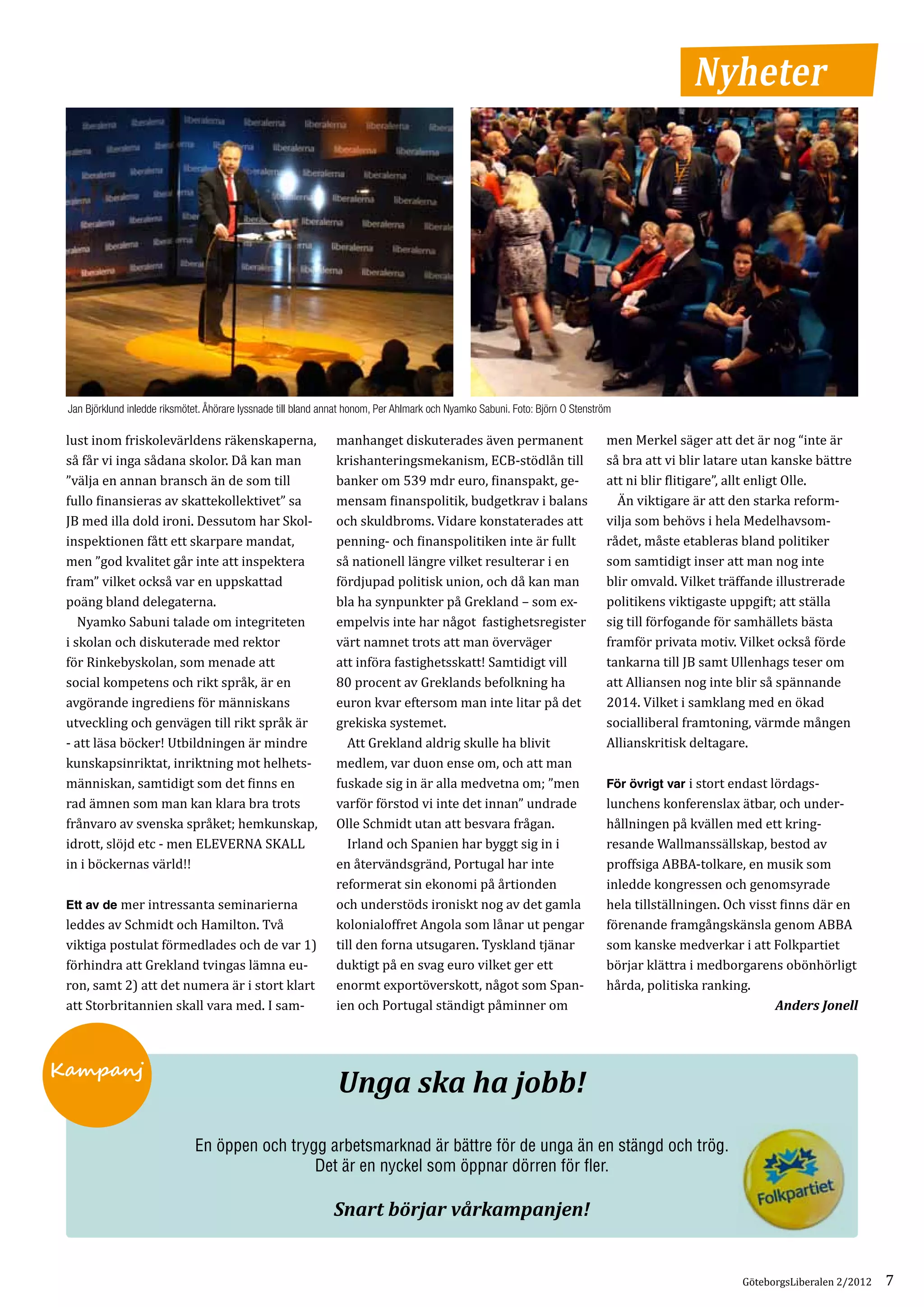 Nyheter




 lust inom friskolevärldens räkenskaperna,                      manhanget diskuterades även permanent                          men Merkel säger att det är nog “inte är
 Jan Björklund inledde riksmötet. Åhörare lyssnade till bland annat honom, Per Ahlmark och Nyamko Sabuni. Foto: Björn O Stenström



 så får vi inga sådana skolor. Då kan man                       krishanteringsmekanism, ECB-stödlån till                       så bra att vi blir latare utan kanske bättre
 ”välja en annan bransch än de som till                         banker om 539 mdr euro, finanspakt, ge­                        att ni blir flitigare”, allt enligt Olle.
 fullo finansieras av skattekollektivet” sa                     mensam finanspolitik, budgetkrav i balans                      	 Än viktigare är att den starka reform­
 JB med illa dold ironi. Dessutom har Skol­­­                   och skuldbroms. Vidare konstaterades att                       vilja som behövs i hela Medelhavsom­
 inspektionen fått ett skarpare mandat,                         penning- och finanspolitiken inte är fullt                     rådet, måste etableras bland politiker
 men ”god kvalitet går inte att inspektera                      så nationell längre vilket resulterar i en                     som samtidigt inser att man nog inte
 fram” vilket också var en uppskattad                           fördjupad politisk union, och då kan man                       blir omvald. Vilket träffande illustrerade
 poäng bland delegaterna.                                       bla ha synpunkter på Grekland – som ex­                        politikens viktigaste uppgift; att ställa
 	 Nyamko Sabuni talade om integriteten                         empelvis inte har något fastighets­ egister
                                                                                                    r                          sig till förfogande för samhällets bästa
 i skolan och diskuterade med rektor                            värt namnet trots att man överväger                            framför privata motiv. Vilket också förde
 för Rinkebyskolan, som menade att                              att införa fastighetsskatt! Samtidigt vill                     tankarna till JB samt Ullenhags teser om
 social kompetens och rikt språk, är en                         80 procent av Greklands befolkning ha                          att Alliansen nog inte blir så spännande
 avgörande ingrediens för människans                            euron kvar eftersom man inte litar på det                      2014. Vilket i samklang med en ökad
 utveckling och genvägen till rikt språk är                     grekiska systemet.                                             socialliberal framtoning, värmde mången
 - att läsa böcker! Utbildningen är mindre                      	 Att Grekland aldrig skulle ha blivit                         Allianskritisk deltagare.
 kunskapsinriktat, inriktning mot helhets­                      medlem, var duon ense om, och att man
 människan, samtidigt som det finns en                          fuskade sig in är alla medvetna om; ”men                       För övrigt var i stort endast lördags­
 rad ämnen som man kan klara bra trots                          varför förstod vi inte det innan” undrade                      lunchens konferenslax ätbar, och under­
 frånvaro av svenska språket; hemkunskap,                       Olle Schmidt utan att besvara frågan.                          hållningen på kvällen med ett kring­
 idrott, slöjd etc - men ELEVERNA SKALL                         	 Irland och Spanien har byggt sig in i                        resande Wallmanssällskap, bestod av
 in i böckernas värld!!                                         en återvändsgränd, Portugal har inte                           proffsiga ABBA-tolkare, en musik som
                                                                reformerat sin ekonomi på årtionden                            inledde kongressen och genomsyrade
 Ett av de mer intressanta seminarierna                         och understöds ironiskt nog av det gamla                       hela tillställningen. Och visst finns där en
 leddes av Schmidt och Hamilton. Två                            kolonialoffret Angola som lånar ut pengar                      förenande framgångskänsla genom ABBA
 viktiga postulat förmedlades och de var 1)                     till den forna utsugaren. Tyskland tjänar                      som kanske medverkar i att Folkpartiet
 förhindra att Grekland tvingas lämna eu­                       duktigt på en svag euro vilket ger ett                         börjar klättra i medborgarens obönhörligt
 ron, samt 2) att det numera är i stort klart                   enormt exportöverskott, något som Span­                        hårda, politiska ranking.
 att Storbritannien skall vara med. I sam­                      ien och Portugal ständigt påminner om                                                         Anders Jonell



Kampanj
                                                                Unga ska ha jobb!
                              En öppen och trygg arbetsmarknad är bättre för de unga än en stängd och trög.
                                               Det är en nyckel som öppnar dörren för fler.

                                                               Snart börjar vårkampanjen!


                                                                                                                                                       GöteborgsLiberalen 2/2012   7
 