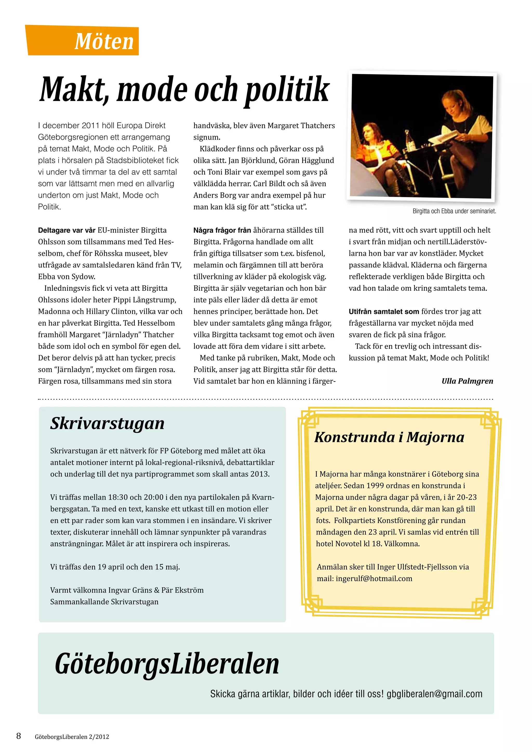 Möten

     Makt, mode och politik
                                                   handväska, blev även Margaret Thatchers
                                                   signum.
     I december 2011 höll Europa Direkt

                                                   	 Klädkoder finns och påverkar oss på
     Göteborgsregionen ett arrangemang

                                                   olika sätt. Jan Björklund, Göran Hägglund
     på temat Makt, Mode och Politik. På

                                                   och Toni Blair var exempel som gavs på
     plats i hörsalen på Stadsbiblioteket fick

                                                   välklädda herrar. Carl Bildt och så även
     vi under två timmar ta del av ett samtal

                                                   Anders Borg var andra exempel på hur
     som var lättsamt men med en allvarlig

                                                   man kan klä sig för att “sticka ut”.
     underton om just Makt, Mode och
     Politik.                                                                                                           Birgitta och Ebba under seminariet.

     Deltagare var vår EU-minister Birgitta        Några frågor från åhörarna ställdes till          na med rött, vitt och svart upptill och helt
     Ohlsson som tillsammans med Ted Hes­          Birgitta. Frågorna handlade om allt               i svart från midjan och nertill.Läderstöv­
     selbom, chef för Röhsska museet, blev         från giftiga tillsatser som t.ex. bisfenol,       larna hon bar var av konstläder. Mycket
     utfrågade av samtalsledaren känd från TV,     melamin och färgämnen till att beröra             passande klädval. Kläderna och färgerna
     Ebba von Sydow.                               tillverkning av kläder på ekologisk väg.          reflekterade verkligen både Birgitta och
     	 Inledningsvis fick vi veta att Birgitta     Birgitta är själv vegetarian och hon bär          vad hon talade om kring samtalets tema.
     Ohlssons idoler heter Pippi Långstrump,       inte päls eller läder då detta är emot
     Madonna och Hillary Clinton, vilka var och    hennes principer, berättade hon. Det              Utifrån samtalet som fördes tror jag att
     en har påverkat Birgitta. Ted Hesselbom       blev under samtalets gång många frågor,           frågeställarna var mycket nöjda med
     framhöll Margaret “Järnladyn” Thatcher        vilka Birgitta tacksamt tog emot och även         svaren de fick på sina frågor.
     både som idol och en symbol för egen del.     lovade att föra dem vidare i sitt arbete.         	 Tack för en trevlig och intressant dis­
     Det beror delvis på att han tycker, precis    	 Med tanke på rubriken, Makt, Mode och           kussion på temat Makt, Mode och Politik!
     som “Järnladyn”, mycket om färgen rosa.       Politik, anser jag att Birgitta står för detta.
     Färgen rosa, tillsammans med sin stora        Vid samtalet bar hon en klänning i färger­                                       Ulla Palmgren




         Skrivarstugan
                                                                                          Konstrunda i Majorna
         Skrivarstugan är ett nätverk för FP Göteborg med målet att öka
         antalet motioner internt på lokal-regional-riksnivå, debattartiklar
         och underlag till det nya partiprogrammet som skall antas 2013.                  I Majorna har många konstnärer i Göteborg sina
                                                                                          ateljéer. Sedan 1999 ordnas en konstrunda i
         Vi träffas mellan 18:30 och 20:00 i den nya partilokalen på Kvarn­               M
                                                                                          ­ ajorna under några dagar på våren, i år 20-23
         bergsgatan. Ta med en text, kanske ett utkast till en motion eller                april. Det är en konstrunda, där man kan gå till
         en ett par rader som kan vara stommen i en insändare. Vi skriver                  fots. Folkpartiets Konstförening går rundan
         texter, diskuterar innehåll och lämnar synpunkter på varandras                    måndagen den 23 april. Vi samlas vid entrén till
         ansträngningar. Målet är att inspirera och inspireras.                            hotel Novotel kl 18. Välkomna.

         Vi träffas den 19 april och den 15 maj.                                           Anmälan sker till Inger Ulfstedt-Fjellsson via
                                                                                           mail: ingerulf@hotmail.com
         Varmt välkomna Ingvar Gräns & Pär Ekström
         Sammankallande Skrivarstugan




          GöteborgsLiberalen
                                                        Skicka gärna artiklar, bilder och idéer till oss! gbgliberalen@gmail.com



8   GöteborgsLiberalen 2/2012
 