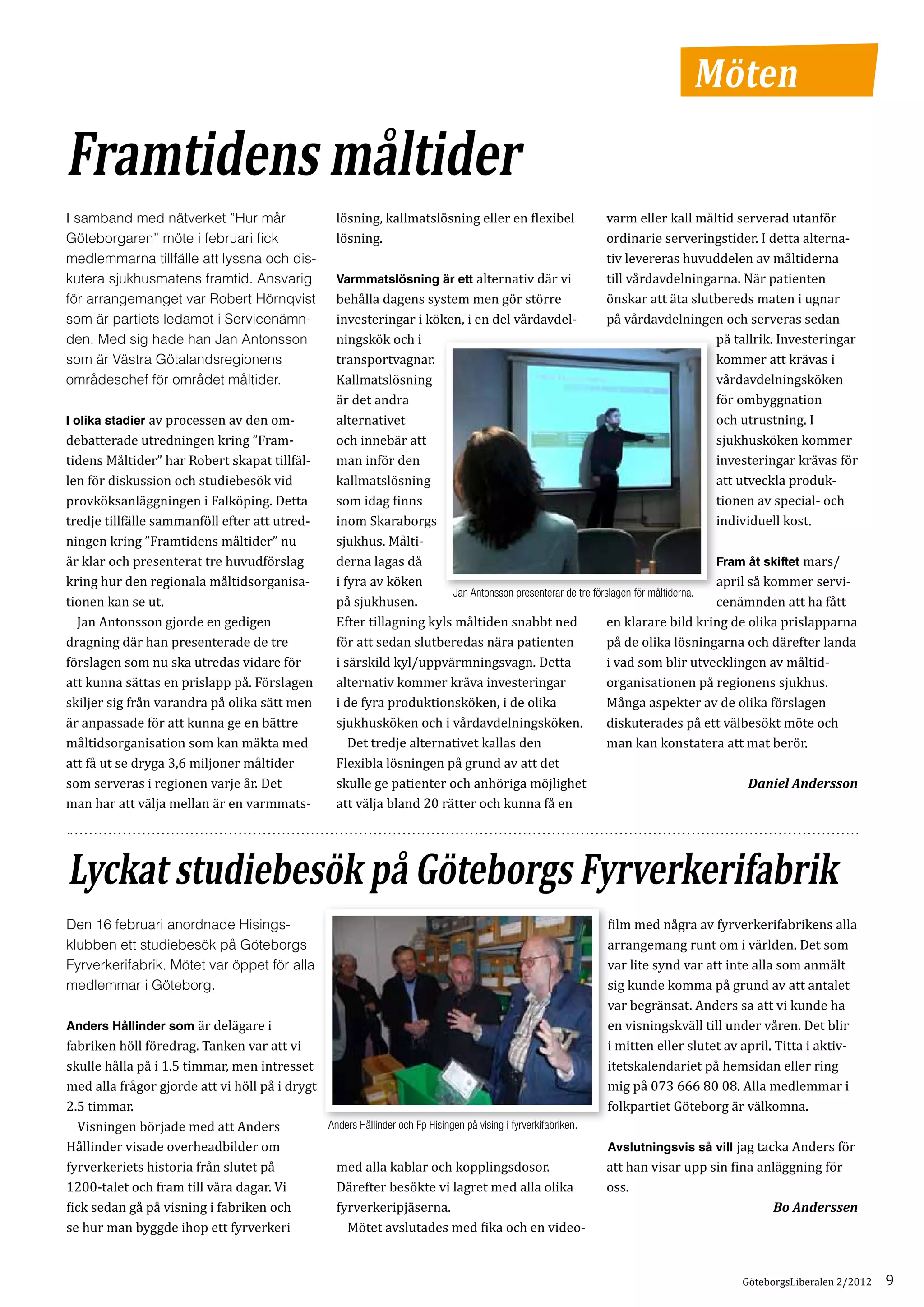 Möten

Framtidens måltider
                                                        lösning, kallmatslösning eller en flexibel             varm eller kall måltid serverad utanför
                                                        lösning.                                               ordinarie serveringstider. I detta alterna­
I samband med nätverket ”Hur mår

                                                                                                               tiv levereras huvuddelen av måltiderna
Göteborgaren” möte i februari fick

                                                        Varmmatslösning är ett alternativ där vi               till vårdavdelningarna. När patienten
medlemmarna tillfälle att lyssna och dis­

                                                        behålla dagens system men gör större                   önskar att äta slutbereds maten i ugnar
kutera sjukhusmatens framtid. Ansvarig

                                                        investeringar i köken, i en del vårdavdel­             på vårdavdelningen och serveras sedan
för arrangemanget var Robert Hörnqvist

                                                        ningskök och i                                                            på tallrik. Investeringar
som är partiets ledamot i Servicenämn­

                                                        transportvagnar.                                                          kommer att krävas i
den. Med sig hade han Jan Antonsson

                                                        Kallmatslösning                                                           vårdavdelningsköken
som är Västra Götalandsregionens

                                                        är det andra                                                              för ombyggnation
områdeschef för området måltider.

I olika stadier av processen av den om­                 alternativet                                                              och utrustning. I
debatterade utredningen kring ”Fram­                    och innebär att                                                           sjukhusköken kommer
tidens Måltider” har Robert skapat tillfäl­             man inför den                                                             investeringar krävas för
len för diskussion och studiebesök vid                  kallmatslösning                                                           att utveckla produk­
provköksanläggningen i Falköping. Detta                 som idag finns                                                            tionen av special- och
tredje tillfälle sammanföll efter att utred­            inom Skaraborgs                                                           individuell kost.
ningen kring ”Framtidens måltider” nu                   sjukhus. Målti­
är klar och presenterat tre huvudförslag                derna lagas då                                                                  Fram åt skiftet mars/
kring hur den regionala måltidsorganisa­                i fyra av köken                                                                 april så kommer servi­
tionen kan se ut.                                       på sjukhusen.                                                                   cenämnden att ha fått
	 Jan Antonsson gjorde en gedigen                       Efter tillagning kyls måltiden snabbt ned                 en klarare bild kring de olika prislapparna
                                                                             Jan Antonsson presenterar de tre förslagen för måltiderna.



dragning där han presenterade de tre                    för att sedan slutberedas nära patienten                  på de olika lösningarna och därefter landa
förslagen som nu ska utredas vidare för                 i särskild kyl/uppvärmningsvagn. Detta                    i vad som blir utvecklingen av måltid­
att kunna sättas en prislapp på. Förslagen              alternativ kommer kräva investeringar                     organisationen på regionens sjukhus.
skiljer sig från varandra på olika sätt men             i de fyra produktionsköken, i de olika                    Många aspekter av de olika förslagen
är anpassade för att kunna ge en bättre                 sjukhusköken och i vårdavdelningsköken.                   diskuterades på ett välbesökt möte och
måltidsorganisation som kan mäkta med                   	 Det tredje alternativet kallas den                      man kan konstatera att mat berör.
att få ut se dryga 3,6 miljoner måltider                Flexibla lösningen på grund av att det
som serveras i regionen varje år. Det                   skulle ge patienter och anhöriga möjlighet
man har att välja mellan är en varmmats­                att välja bland 20 rätter och kunna få en
                                                                                                                                              Daniel Andersson




Lyckat studiebesök på Göteborgs Fyrverkerifabrik
                                                                                                               film med några av fyrverkerifabrikens alla
                                                                                                               arrangemang runt om i världen. Det som
Den 16 februari anordnade Hisings­

                                                                                                               var lite synd var att inte alla som anmält
klubben ett studiebesök på Göteborgs

                                                                                                               sig kunde komma på grund av att antalet
Fyrverkerifabrik. Mötet var öppet för alla

                                                                                                               var begränsat. Anders sa att vi kunde ha
medlemmar i Göteborg.

Anders Hållinder som är delägare i                                                                             en visningskväll till under våren. Det blir
fabriken höll föredrag. Tanken var att vi                                                                      i mitten eller slutet av april. Titta i aktiv­
skulle hålla på i 1.5 timmar, men intresset                                                                    itetskalendariet på hemsidan eller ring
med alla frågor gjorde att vi höll på i drygt                                                                  mig på 073 666 80 08. Alla medlemmar i
2.5 timmar.                                                                                                    folkpartiet Göteborg är välkomna.
	 Visningen började med att Anders
Hållinder visade overheadbilder om                                                                             Avslutningsvis så vill jag tacka Anders för
                                              Anders Hållinder och Fp Hisingen på vising i fyrverkifabriken.


fyrverkeriets historia från slutet på          med alla kablar och kopplingsdosor.                             att han visar upp sin fina anläggning för
1200-talet och fram till våra dagar. Vi        Därefter besökte vi lagret med alla olika                       oss.
fick sedan gå på visning i fabriken och        fyrverkeripjäserna.
se hur man byggde ihop ett fyrverkeri          	 Mötet avslutades med fika och en video­
                                                                                                                                             Bo Anderssen




                                                                                                                                       GöteborgsLiberalen 2/2012   9
 