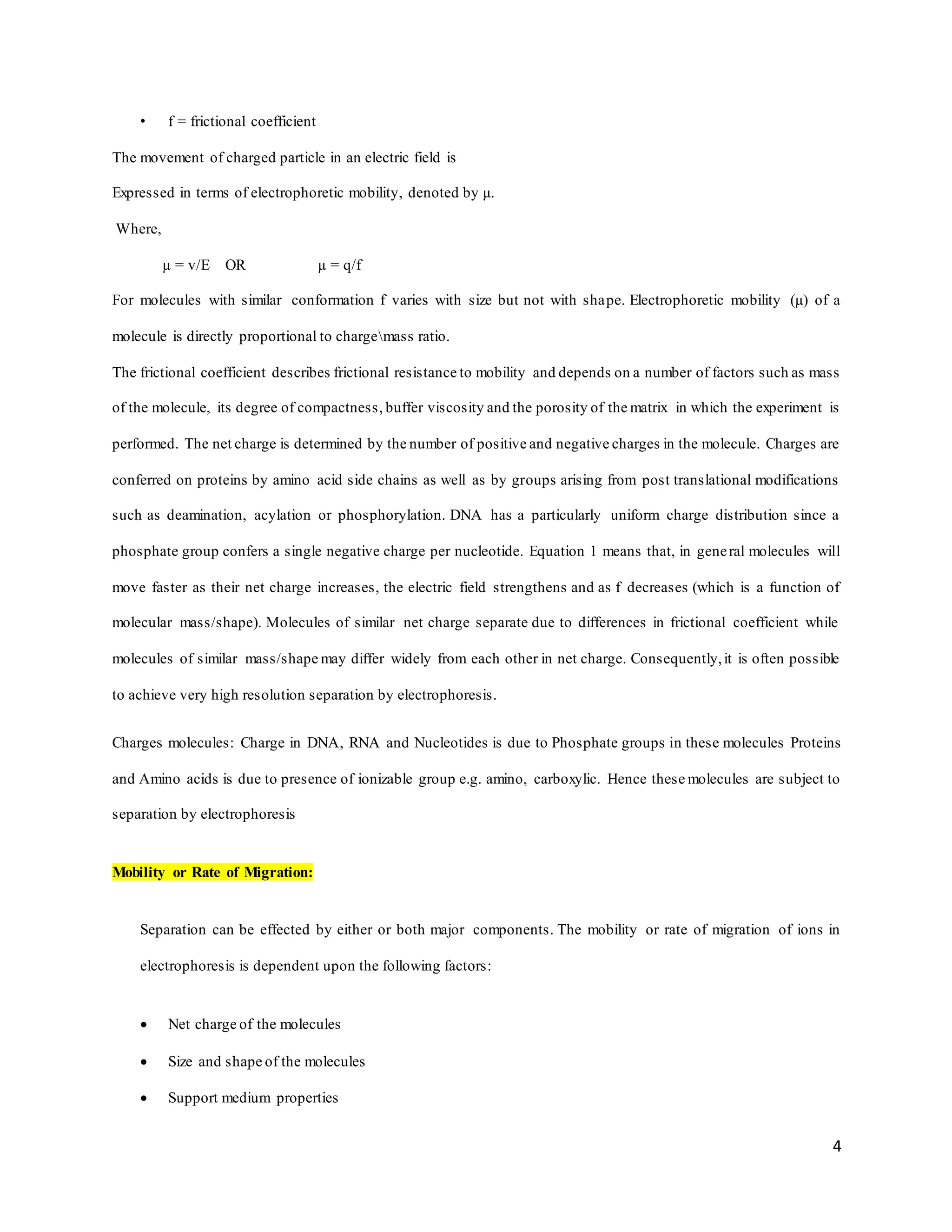 4
• f = frictional coefficient
The movement of charged particle in an electric field is
Expressed in terms of electrophoretic mobility, denoted by µ.
Where,
µ = v/E OR µ = q/f
For molecules with similar conformation f varies with size but not with shape. Electrophoretic mobility (µ) of a
molecule is directly proportional to chargemass ratio.
The frictional coefficient describes frictional resistance to mobility and depends on a number of factors such as mass
of the molecule, its degree of compactness, buffer viscosity and the porosity of the matrix in which the experiment is
performed. The net charge is determined by the number of positive and negative charges in the molecule. Charges are
conferred on proteins by amino acid side chains as well as by groups arising from post translational modifications
such as deamination, acylation or phosphorylation. DNA has a particularly uniform charge distribution since a
phosphate group confers a single negative charge per nucleotide. Equation 1 means that, in general molecules will
move faster as their net charge increases, the electric field strengthens and as f decreases (which is a function of
molecular mass/shape). Molecules of similar net charge separate due to differences in frictional coefficient while
molecules of similar mass/shape may differ widely from each other in net charge. Consequently,it is often possible
to achieve very high resolution separation by electrophoresis.
Charges molecules: Charge in DNA, RNA and Nucleotides is due to Phosphate groups in these molecules Proteins
and Amino acids is due to presence of ionizable group e.g. amino, carboxylic. Hence these molecules are subject to
separation by electrophoresis
Mobility or Rate of Migration:
Separation can be effected by either or both major components. The mobility or rate of migration of ions in
electrophoresis is dependent upon the following factors:
 Net charge of the molecules
 Size and shape of the molecules
 Support medium properties
 