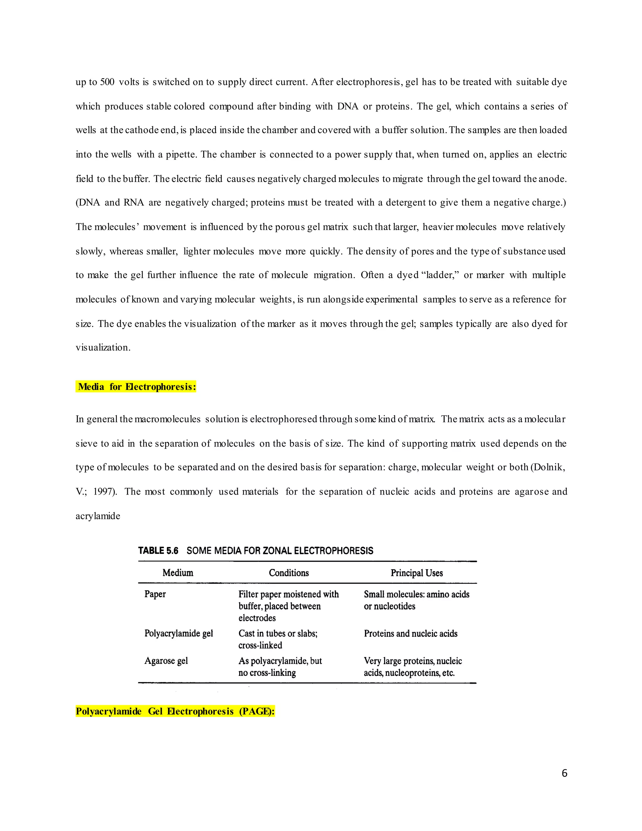 6
up to 500 volts is switched on to supply direct current. After electrophoresis, gel has to be treated with suitable dye
which produces stable colored compound after binding with DNA or proteins. The gel, which contains a series of
wells at the cathode end,is placed inside the chamber and covered with a buffer solution.The samples are then loaded
into the wells with a pipette. The chamber is connected to a power supply that, when turned on, applies an electric
field to the buffer. The electric field causes negatively charged molecules to migrate through the gel toward the anode.
(DNA and RNA are negatively charged; proteins must be treated with a detergent to give them a negative charge.)
The molecules’ movement is influenced by the porous gel matrix such that larger, heavier molecules move relatively
slowly, whereas smaller, lighter molecules move more quickly. The density of pores and the type of substance used
to make the gel further influence the rate of molecule migration. Often a dyed “ladder,” or marker with multiple
molecules of known and varying molecular weights, is run alongside experimental samples to serve as a reference for
size. The dye enables the visualization of the marker as it moves through the gel; samples typically are also dyed for
visualization.
Media for Electrophoresis:
In general the macromolecules solution is electrophoresed through some kind of matrix. The matrix acts as a molecular
sieve to aid in the separation of molecules on the basis of size. The kind of supporting matrix used depends on the
type of molecules to be separated and on the desired basis for separation: charge, molecular weight or both (Dolnik,
V.; 1997). The most commonly used materials for the separation of nucleic acids and proteins are agarose and
acrylamide
Polyacrylamide Gel Electrophoresis (PAGE):
 