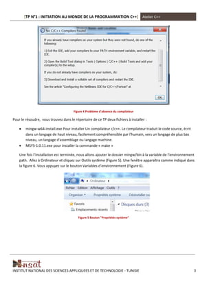 [TP N°1 : INITIATION AU MONDE DE LA PROGRAMMATION C++] Atelier C++
INSTITUT NATIONAL DES SCIENCES APPLIQUEES ET DE TECHNOLOGIE - TUNISIE 3
Figure 4 Problème d'absence du compilateur
Pour le résoudre, vous trouvez dans le répertoire de ce TP deux fichiers à installer :
 mingw-w64-install.exe Pour installer Un compilateur c/c++. Le compilateur traduit le code source, écrit
dans un langage de haut niveau, facilement compréhensible par l'humain, vers un langage de plus bas
niveau, un langage d'assemblage ou langage machine.
 MSYS-1.0.11.exe pour installer la commande « make »
Une fois l’installation est terminée, nous allons ajouter le dossier mingw/bin à la variable de l’environnement
path. Allez à Ordinateur et cliquez sur Outils système (Figure 5). Une fenêtre apparaîtra comme indiqué dans
la figure 6. Vous appuyez sur le bouton Variables d’environnement (Figure 6).
Figure 5 Bouton "Propriétés système"
 