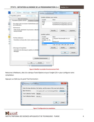 [TP N°1 : INITIATION AU MONDE DE LA PROGRAMMATION C++] Atelier C++
INSTITUT NATIONAL DES SCIENCES APPLIQUEES ET DE TECHNOLOGIE - TUNISIE 4
Figure 6 Modifier la variable d'environnement Path
Retournez à Netbeans, allez à la rubrique Tools>Options et puis l’onglet C/C++ pour configurer votre
compilateur.
Appuyez sur Add sous le panel Tool Connection :
Figure 7 Configuration du compilateur
 