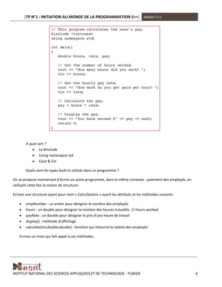 [TP N°1 : INITIATION AU MONDE DE LA PROGRAMMATION C++] Atelier C++
INSTITUT NATIONAL DES SCIENCES APPLIQUEES ET DE TECHNOLOGIE - TUNISIE 6
A quoi sert ?
 Le #include
 Using namesapce std
 Cout & Cin
Quels sont les types built-in utilisés dans ce programme ?
On se propose maintenant d’écrire un autre programme, dans le même contexte : paiement des employés, en
utilisant cette fois la notion de structure.
Ecrivez une structure ayant pour nom « CalculSalaire » ayant les attributs et les méthodes suivants :
 empNumber : un entier pour désigner le nombre des employés
 hours : un double pour désigner le nombre des heures travaillés // Hours worked
 payRate : un double pour désigner le prix d’une heure de travail
 display() : méthode d’affichage
 calculate(int,double,double) : fonction qui retourne le salaire des employés
Ecrivez un main qui fait appel à ces méthodes.
 